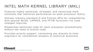 © 2017, Amazon Web Services, Inc. or its Affiliates. All rights reserved.
INTEL MATH KERNEL LIBRARY (MKL)
F e a t u r e s h i g h l y o p t i m i z e d , t h r e a d e d , a n d v e c t o r i z e d m a t h
f u n c t i o n s t h a t m a x i m i z e p e r f o r m a n c e o n e a c h p r o c e s s o r f a m i l y .
U t i l i z e s i n d u s t r y - s t a n d a r d C a n d F o r t r a n A P I s f o r c o m p a t i b i l i t y
w i t h p o p u l a r B L A S , L A PA C K , a n d F F T W f u n c t i o n s — n o c o d e
c h a n g e s r e q u i r e d .
D i s p a t c h e s o p t i m i z e d c o d e f o r e a c h p r o c e s s o r a u t o m a t i c a l l y
w i t h o u t t h e n e e d t o b r a n c h c o d e .
P r o v i d e s p r i o r i t y s u p p o r t , c o n n e c t i n g y o u d i r e c t l y t o I n t e l
e n g i n e e r s f o r c o n f i d e n t i a l a n s w e r s t o t e c h n i c a l q u e s t i o n s
 