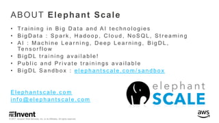 © 2017, Amazon Web Services, Inc. or its Affiliates. All rights reserved.
ABOUT Elephant Scale
• Tr a i n i n g i n B i g D a t a a n d A I t e c h n o l o g i e s
• B i g D a t a : S p a r k , H a d o o p , C l o u d , N o S Q L , S t r e a m i n g
• A I : M a c h i n e L e a r n i n g , D e e p L e a r n i n g , B i g D L ,
Te n s o r f l o w
• B i g D L t r a i n i n g a v a i l a b l e !
• P u b l i c a n d P r i v a t e t r a i n i n g s a v a i l a b l e
• B i g D L S a n d b o x : e l e p h a n t s c a l e . c o m / s a n d b o x
E l e p h a n t s c a l e . c o m
i n f o @ e l e p h a n t s c a l e . c o m
 