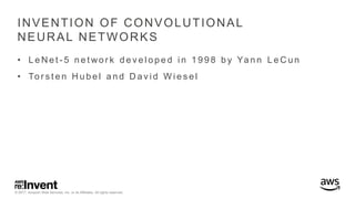 © 2017, Amazon Web Services, Inc. or its Affiliates. All rights reserved.
INVENTION OF CONVOLUTIONAL
NEURAL NETWORKS
• L e N e t - 5 n e t wo r k d e v e l o p e d i n 1 9 9 8 b y Ya n n L e C u n
• To r s t e n H u b e l a n d D a v i d W i e s e l
 