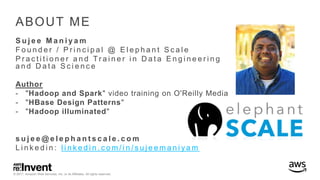© 2017, Amazon Web Services, Inc. or its Affiliates. All rights reserved.
ABOUT ME
S u j e e M a n i y a m
F o u n d e r / P r i n c i p a l @ E l e p h a n t S c a l e
P r a c t i t i o n e r a n d Tr a i n e r i n D a t a E n g i n e e r i n g
a n d D a t a S c i e n c e
Author
- "Hadoop and Spark" video training on O'Reilly Media
- "HBase Design Patterns"
- "Hadoop illuminated"
s u j e e @ e l e p h a n t s c a l e . c o m
L i n k e d i n : l i n k e d i n . c o m / i n / s u j e e m a n i y a m
 