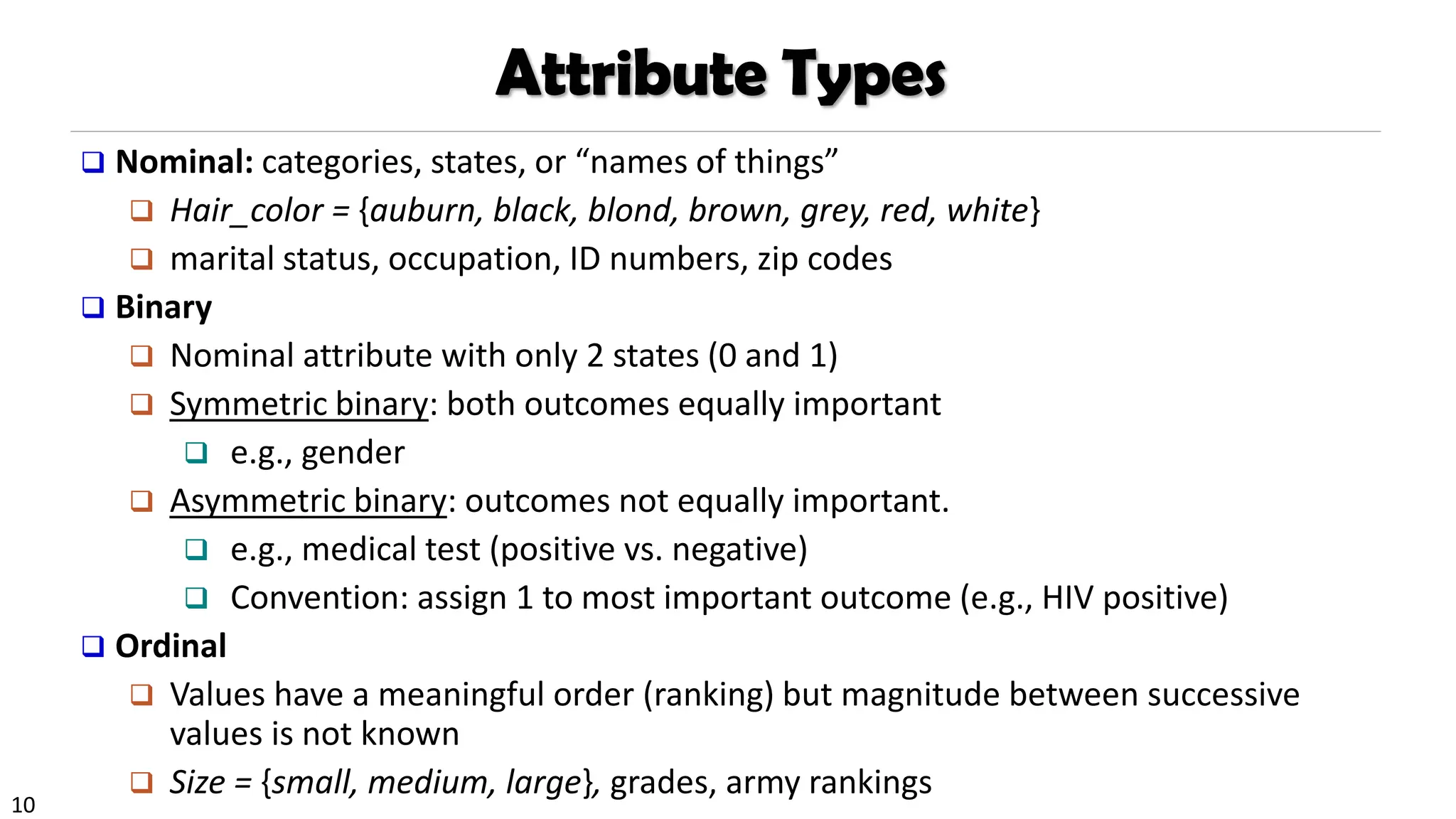 10
Attribute Types
❑ Nominal: categories, states, or “names of things”
❑ Hair_color = {auburn, black, blond, brown, grey, red, white}
❑ marital status, occupation, ID numbers, zip codes
❑ Binary
❑ Nominal attribute with only 2 states (0 and 1)
❑ Symmetric binary: both outcomes equally important
❑ e.g., gender
❑ Asymmetric binary: outcomes not equally important.
❑ e.g., medical test (positive vs. negative)
❑ Convention: assign 1 to most important outcome (e.g., HIV positive)
❑ Ordinal
❑ Values have a meaningful order (ranking) but magnitude between successive
values is not known
❑ Size = {small, medium, large}, grades, army rankings
 