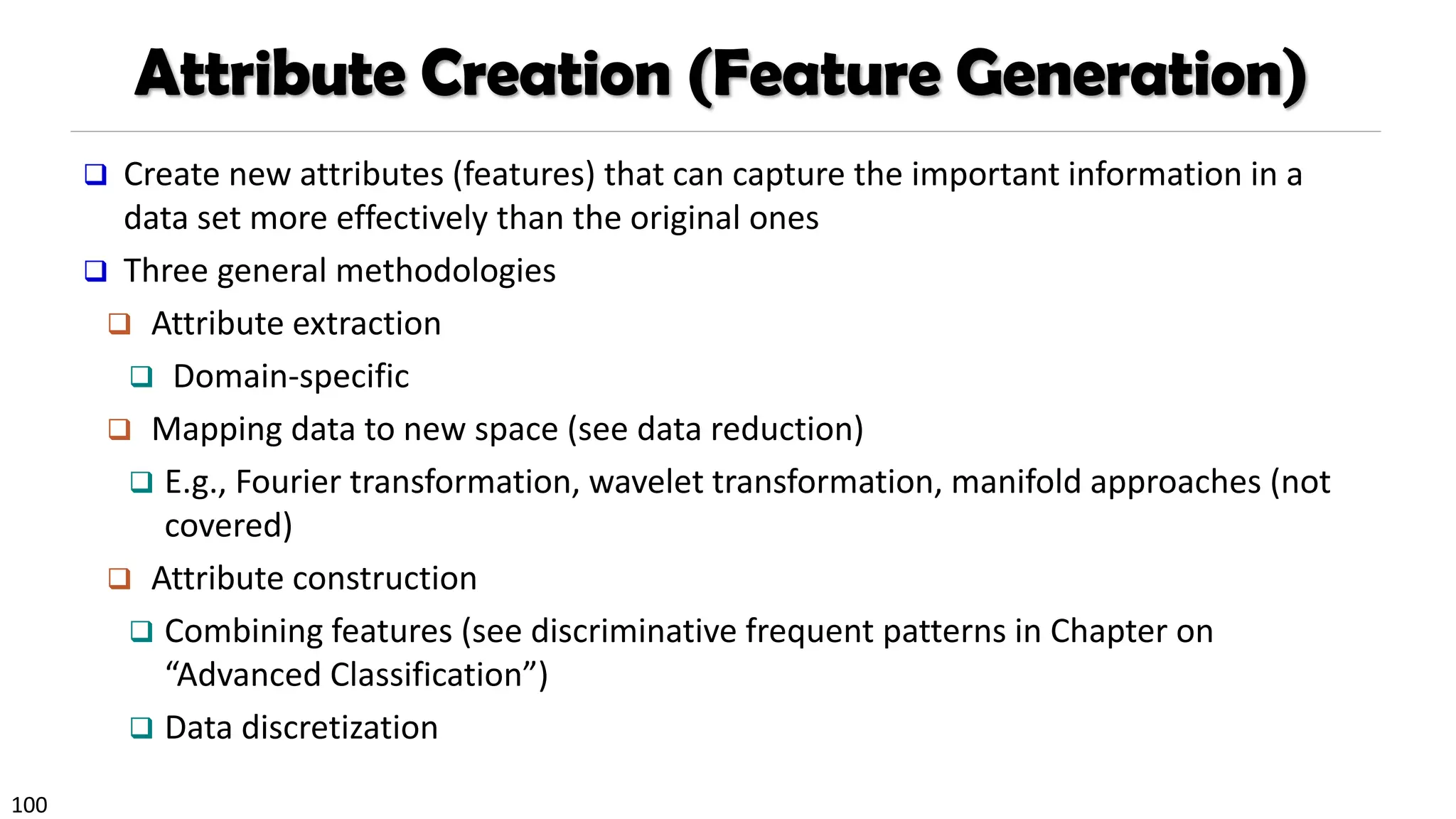 100
Attribute Creation (Feature Generation)
❑ Create new attributes (features) that can capture the important information in a
data set more effectively than the original ones
❑ Three general methodologies
❑ Attribute extraction
❑ Domain-specific
❑ Mapping data to new space (see data reduction)
❑ E.g., Fourier transformation, wavelet transformation, manifold approaches (not
covered)
❑ Attribute construction
❑ Combining features (see discriminative frequent patterns in Chapter on
“Advanced Classification”)
❑ Data discretization
 