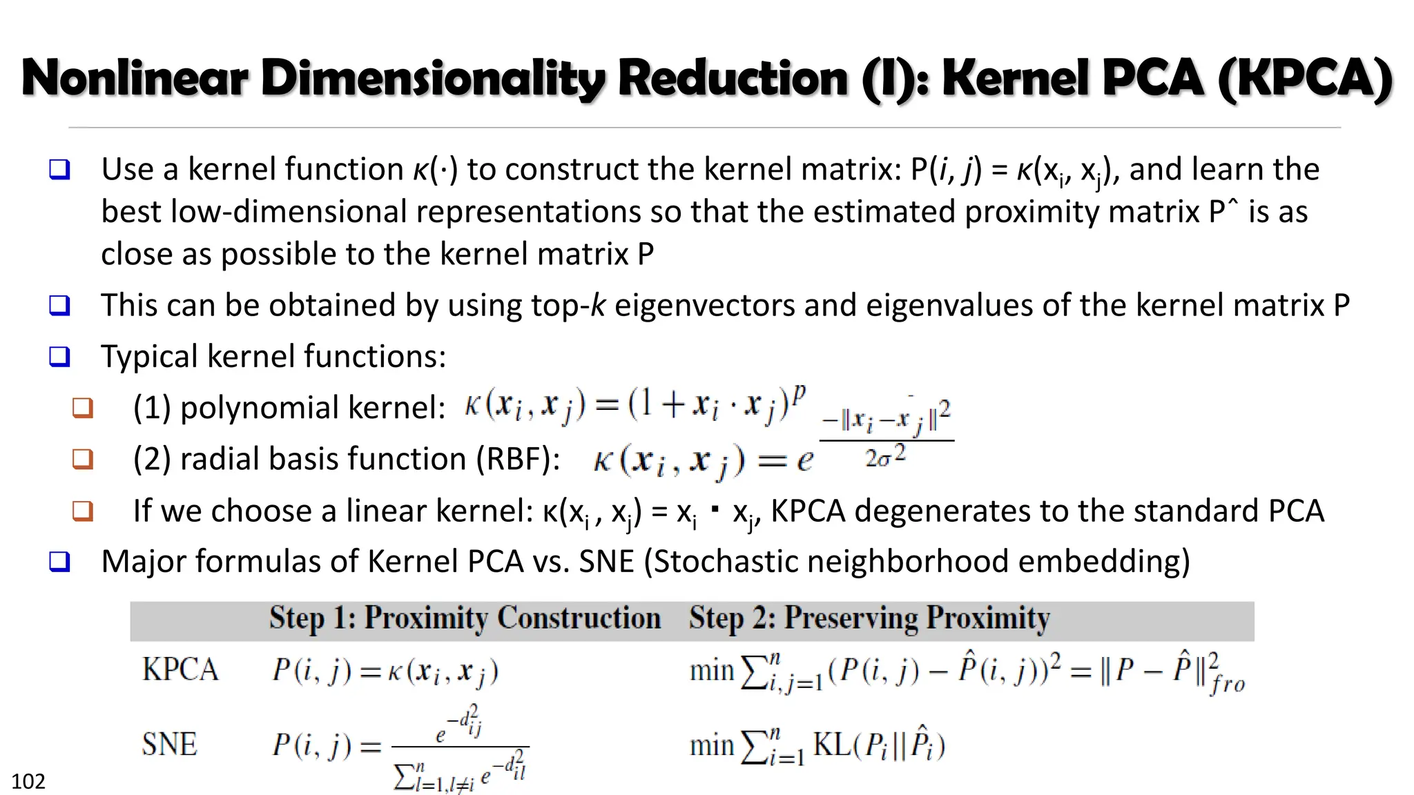 102
Nonlinear Dimensionality Reduction (I): Kernel PCA (KPCA)
❑ Use a kernel function κ(·) to construct the kernel matrix: P(i, j) = κ(xi, xj), and learn the
best low-dimensional representations so that the estimated proximity matrix Pˆ is as
close as possible to the kernel matrix P
❑ This can be obtained by using top-k eigenvectors and eigenvalues of the kernel matrix P
❑ Typical kernel functions:
❑ (1) polynomial kernel:
❑ (2) radial basis function (RBF):
❑ If we choose a linear kernel: κ(xi , xj) = xi・xj, KPCA degenerates to the standard PCA
❑ Major formulas of Kernel PCA vs. SNE (Stochastic neighborhood embedding)
 