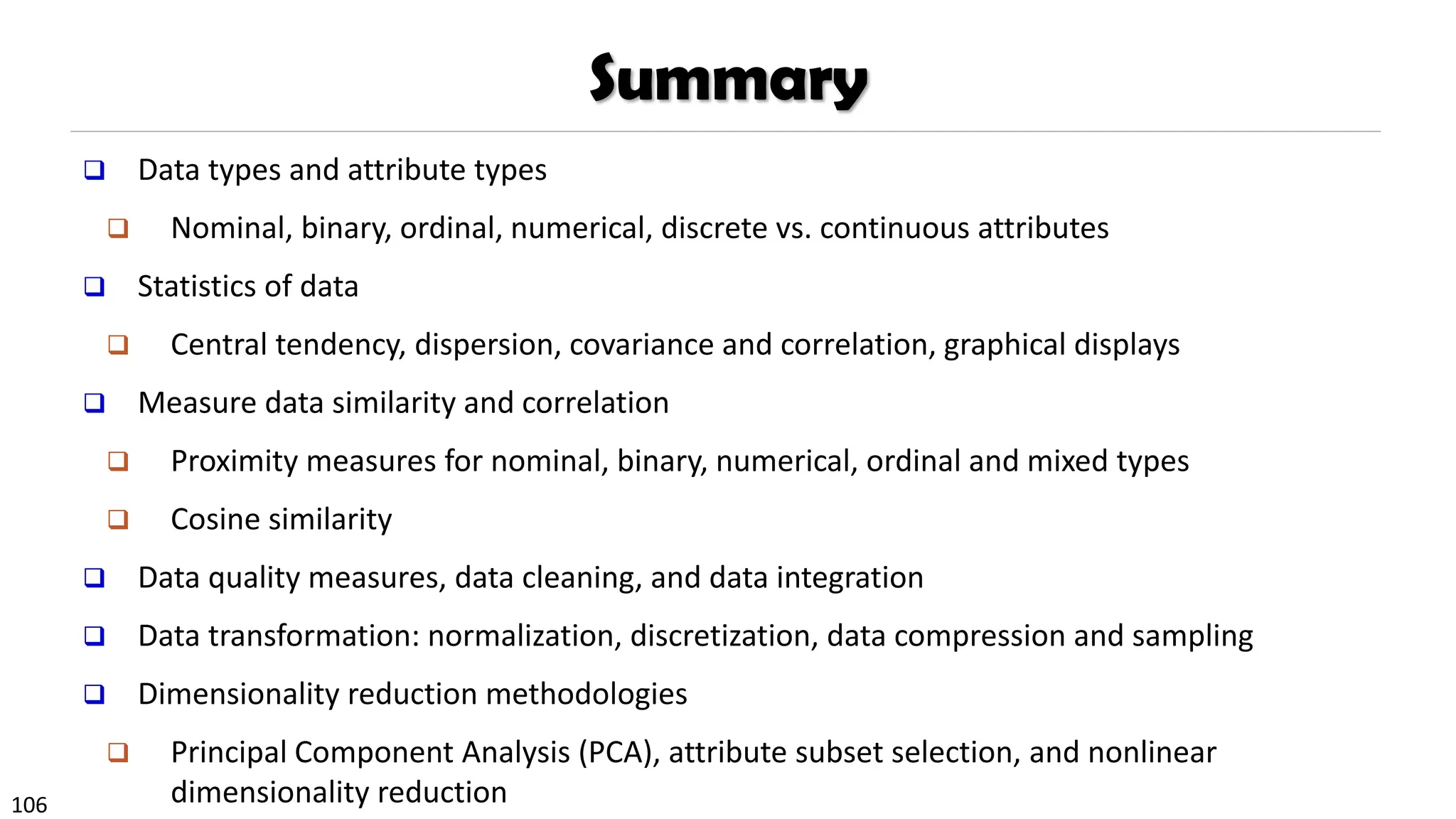 106
Summary
❑ Data types and attribute types
❑ Nominal, binary, ordinal, numerical, discrete vs. continuous attributes
❑ Statistics of data
❑ Central tendency, dispersion, covariance and correlation, graphical displays
❑ Measure data similarity and correlation
❑ Proximity measures for nominal, binary, numerical, ordinal and mixed types
❑ Cosine similarity
❑ Data quality measures, data cleaning, and data integration
❑ Data transformation: normalization, discretization, data compression and sampling
❑ Dimensionality reduction methodologies
❑ Principal Component Analysis (PCA), attribute subset selection, and nonlinear
dimensionality reduction
 