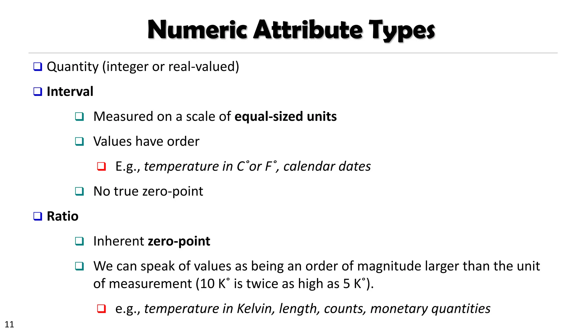 11
Numeric Attribute Types
❑ Quantity (integer or real-valued)
❑ Interval
❑ Measured on a scale of equal-sized units
❑ Values have order
❑ E.g., temperature in C˚or F˚, calendar dates
❑ No true zero-point
❑ Ratio
❑ Inherent zero-point
❑ We can speak of values as being an order of magnitude larger than the unit
of measurement (10 K˚ is twice as high as 5 K˚).
❑ e.g., temperature in Kelvin, length, counts, monetary quantities
 