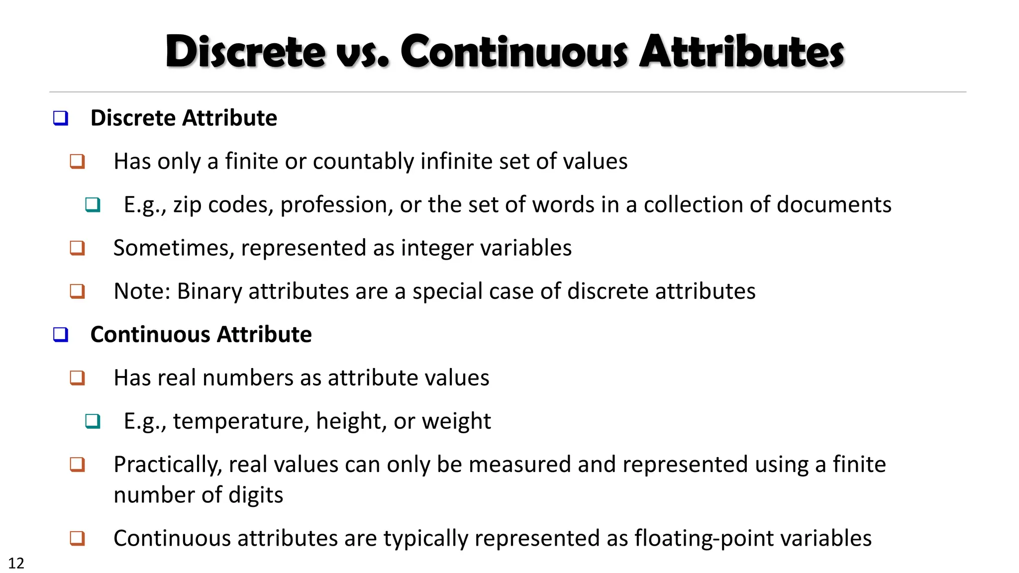 12
Discrete vs. Continuous Attributes
❑ Discrete Attribute
❑ Has only a finite or countably infinite set of values
❑ E.g., zip codes, profession, or the set of words in a collection of documents
❑ Sometimes, represented as integer variables
❑ Note: Binary attributes are a special case of discrete attributes
❑ Continuous Attribute
❑ Has real numbers as attribute values
❑ E.g., temperature, height, or weight
❑ Practically, real values can only be measured and represented using a finite
number of digits
❑ Continuous attributes are typically represented as floating-point variables
 