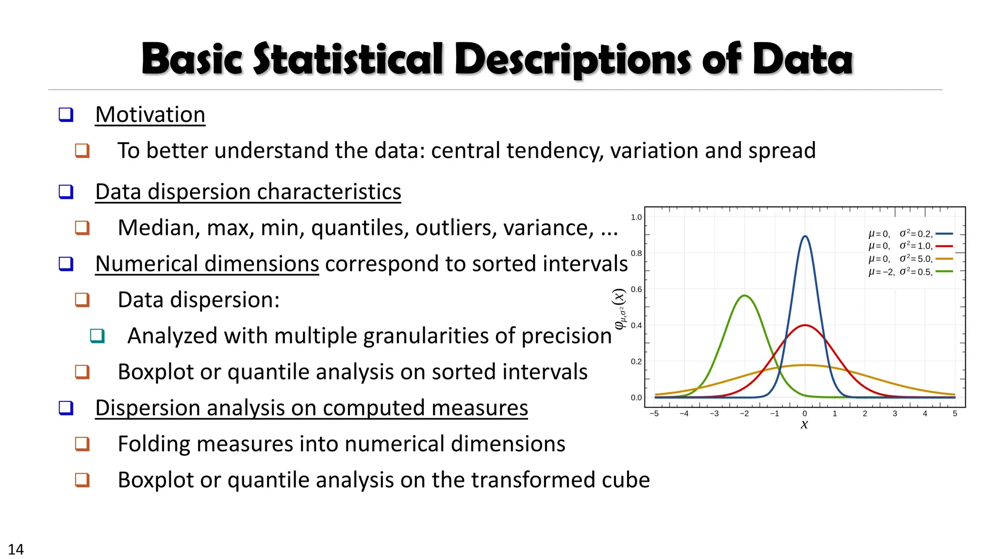 14
Basic Statistical Descriptions of Data
❑ Motivation
❑ To better understand the data: central tendency, variation and spread
❑ Data dispersion characteristics
❑ Median, max, min, quantiles, outliers, variance, ...
❑ Numerical dimensions correspond to sorted intervals
❑ Data dispersion:
❑ Analyzed with multiple granularities of precision
❑ Boxplot or quantile analysis on sorted intervals
❑ Dispersion analysis on computed measures
❑ Folding measures into numerical dimensions
❑ Boxplot or quantile analysis on the transformed cube
 