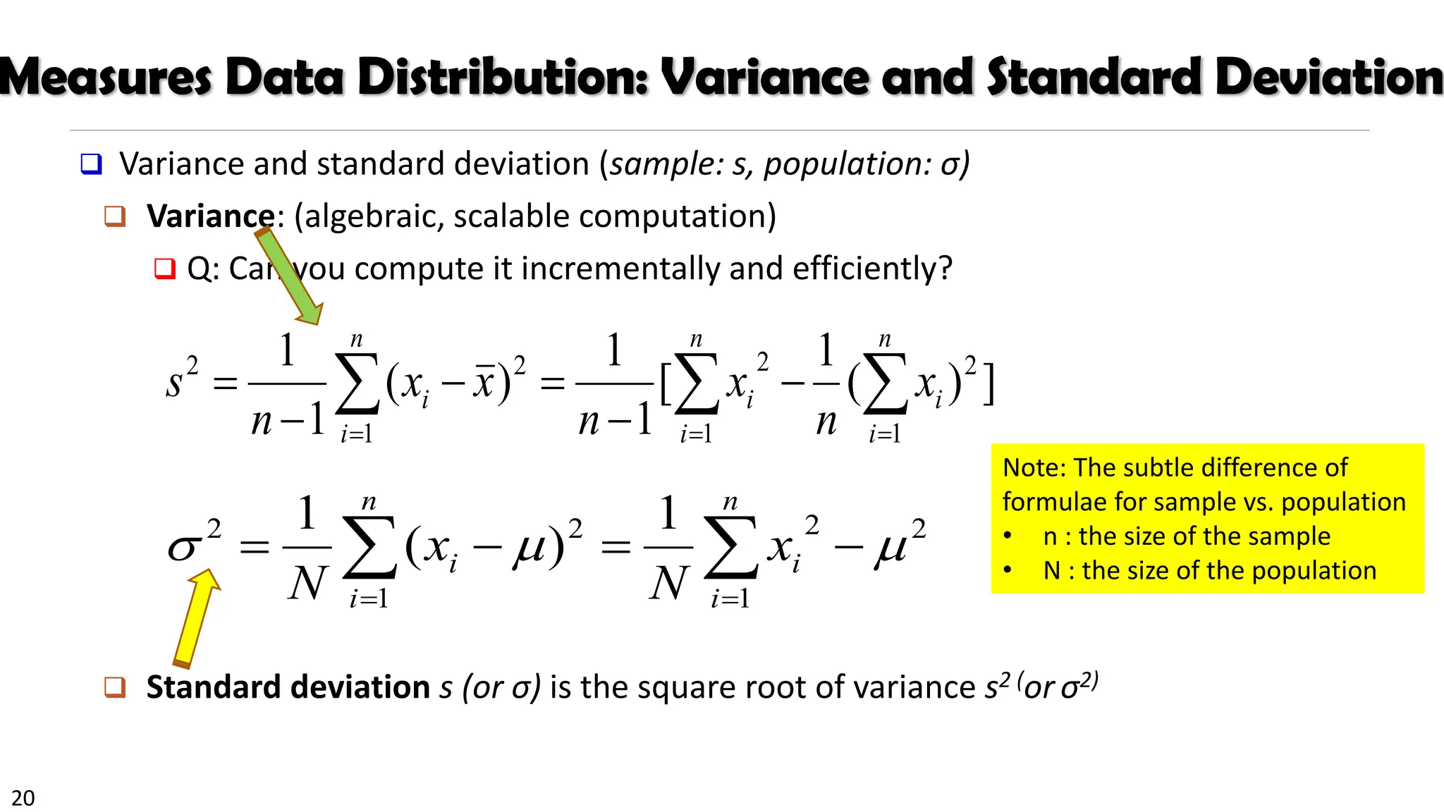 20
Measures Data Distribution: Variance and Standard Deviation
❑ Variance and standard deviation (sample: s, population: σ)
❑ Variance: (algebraic, scalable computation)
❑ Q: Can you compute it incrementally and efficiently?
❑ Standard deviation s (or σ) is the square root of variance s2 (or σ2)
 
 = =
=
−
−
=
−
−
=
n
i
n
i
i
i
n
i
i x
n
x
n
x
x
n
s
1 1
2
2
1
2
2
]
)
(
1
[
1
1
)
(
1
1

 =
=
−
=
−
=
n
i
i
n
i
i x
N
x
N 1
2
2
1
2
2 1
)
(
1



Note: The subtle difference of
formulae for sample vs. population
• n : the size of the sample
• N : the size of the population
 