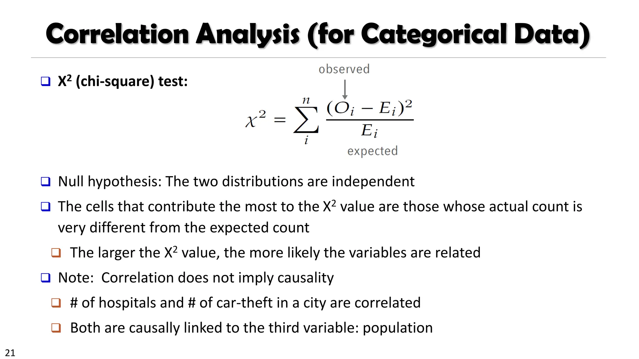 21
Correlation Analysis (for Categorical Data)
❑ Χ2 (chi-square) test:
❑ Null hypothesis: The two distributions are independent
❑ The cells that contribute the most to the Χ2 value are those whose actual count is
very different from the expected count
❑ The larger the Χ2 value, the more likely the variables are related
❑ Note: Correlation does not imply causality
❑ # of hospitals and # of car-theft in a city are correlated
❑ Both are causally linked to the third variable: population
 