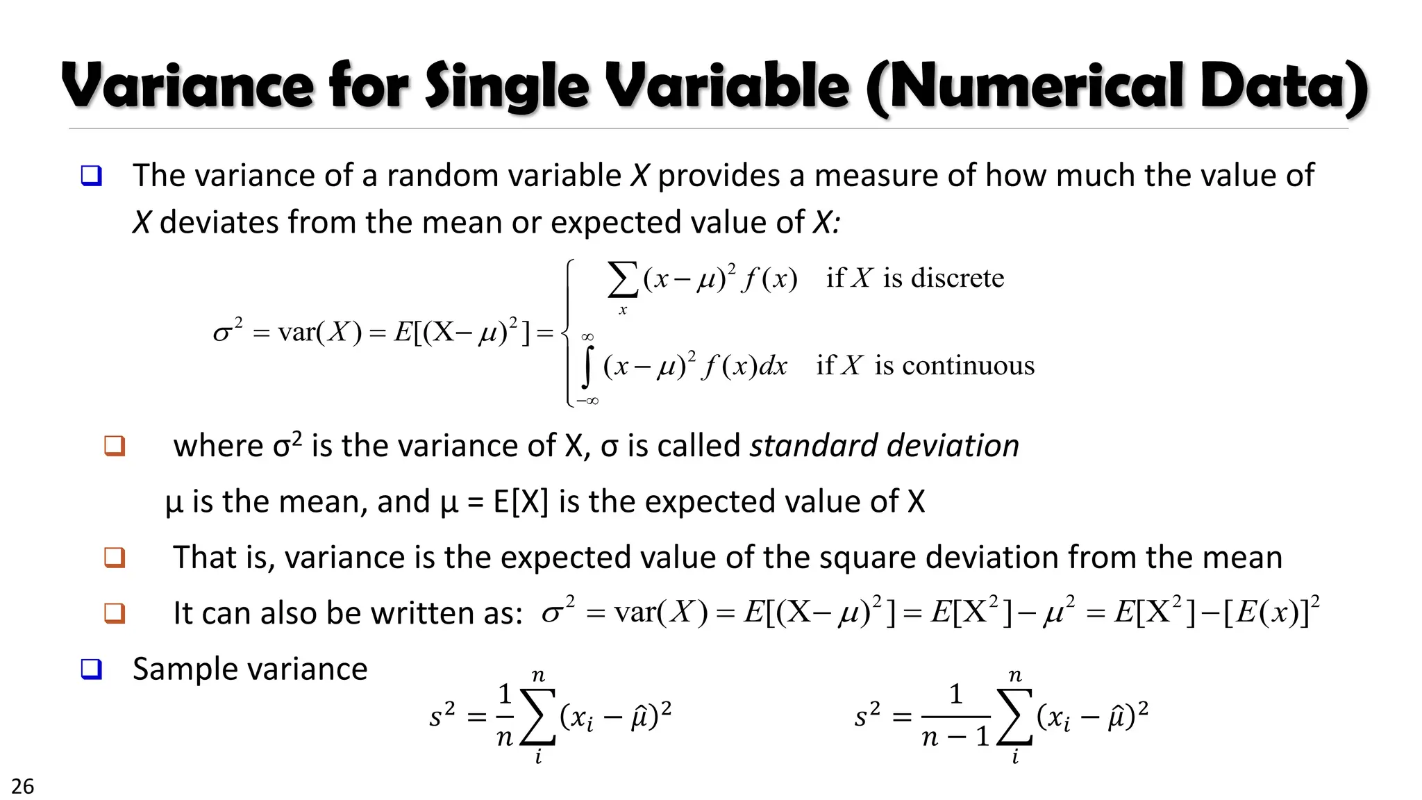 26
Variance for Single Variable (Numerical Data)
❑ The variance of a random variable X provides a measure of how much the value of
X deviates from the mean or expected value of X:
❑ where σ2 is the variance of X, σ is called standard deviation
µ is the mean, and µ = E[X] is the expected value of X
❑ That is, variance is the expected value of the square deviation from the mean
❑ It can also be written as:
❑ Sample variance
2
2 2
2
( ) ( ) if is discrete
var( ) [(X ) ]
( ) ( ) if is continuous
x
x f x X
X E
x f x dx X

 


−
 −


= = − = 
 −




2 2 2 2 2 2
var( ) [(X ) ] [X ] [X ] [ ( )]
X E E E E x
  
= = − = − = −
𝑠2 =
1
𝑛
෍
𝑖
𝑛
𝑥𝑖 − ො
𝜇 2 𝑠2 =
1
𝑛 − 1
෍
𝑖
𝑛
𝑥𝑖 − ො
𝜇 2
 