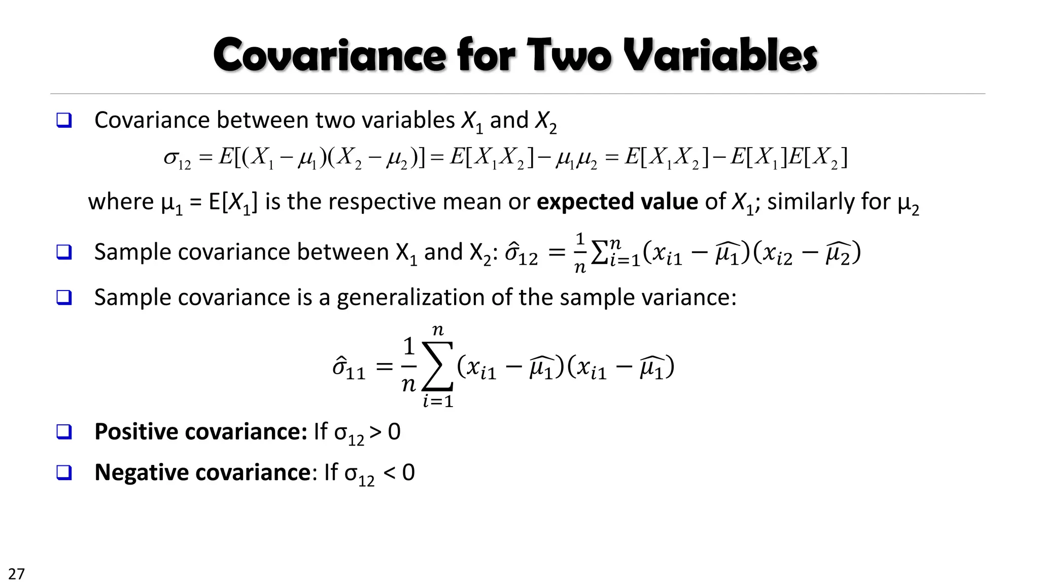 27
Covariance for Two Variables
❑ Covariance between two variables X1 and X2
where µ1 = E[X1] is the respective mean or expected value of X1; similarly for µ2
❑ Sample covariance between X1 and X2: ො
𝜎12 =
1
𝑛
σ𝑖=1
𝑛
𝑥𝑖1 − ෞ
𝜇1 𝑥𝑖2 − ෞ
𝜇2
❑ Sample covariance is a generalization of the sample variance:
ො
𝜎11 =
1
𝑛
෍
𝑖=1
𝑛
𝑥𝑖1 − ෞ
𝜇1 𝑥𝑖1 − ෞ
𝜇1
❑ Positive covariance: If σ12 > 0
❑ Negative covariance: If σ12 < 0
12 1 1 2 2 1 2 1 2 1 2 1 2
[( )( )] [ ] [ ] [ ] [ ]
E X X E X X E X X E X E X
    
= − − = − = −
 