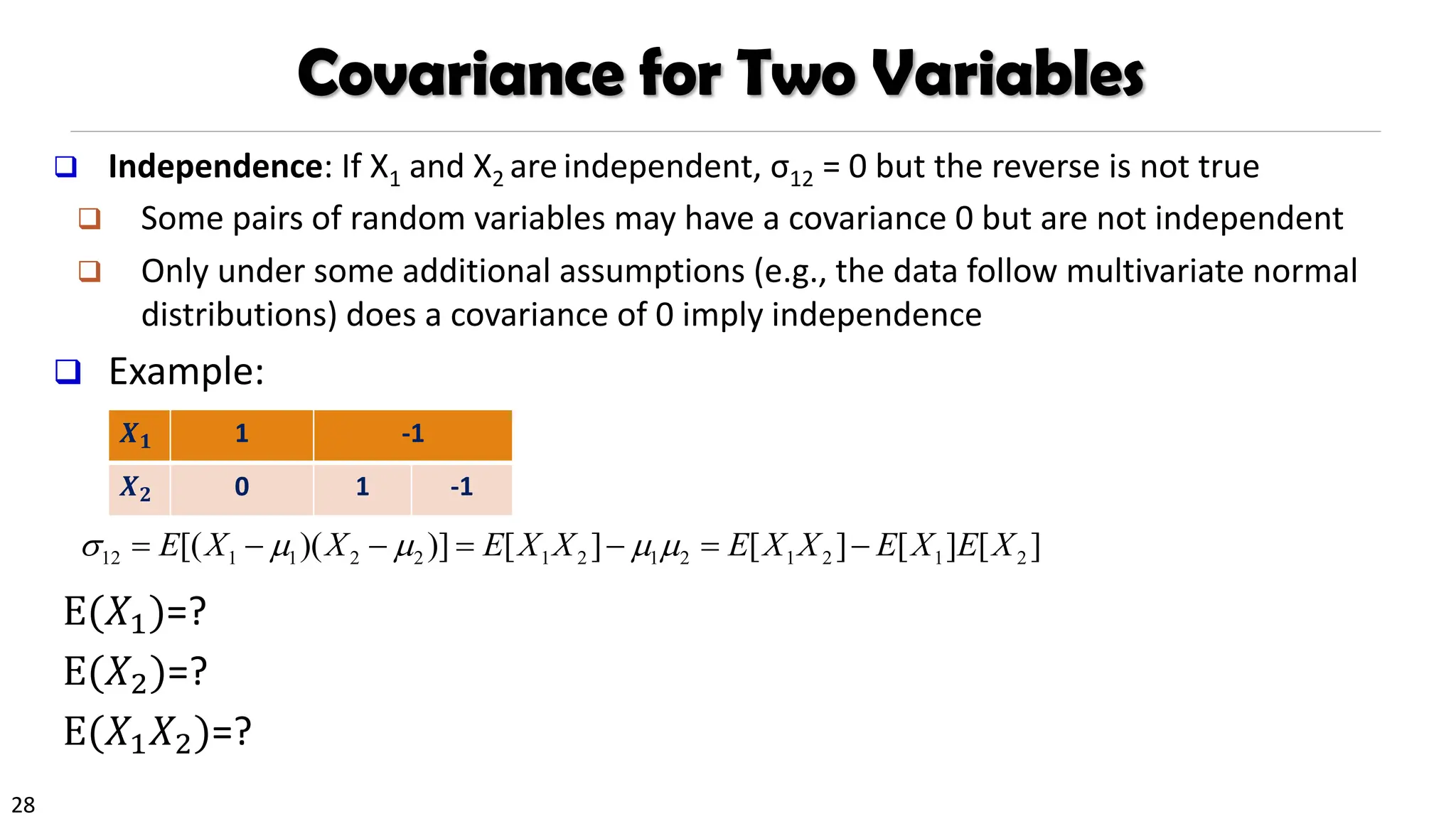 28
Covariance for Two Variables
❑ Independence: If X1 and X2 are independent, σ12 = 0 but the reverse is not true
❑ Some pairs of random variables may have a covariance 0 but are not independent
❑ Only under some additional assumptions (e.g., the data follow multivariate normal
distributions) does a covariance of 0 imply independence
❑ Example:
E(𝑋1)=?
E(𝑋2)=?
E(𝑋1𝑋2)=?
𝑿𝟏 1 -1
𝑿𝟐 0 1 -1
12 1 1 2 2 1 2 1 2 1 2 1 2
[( )( )] [ ] [ ] [ ] [ ]
E X X E X X E X X E X E X
    
= − − = − = −
 