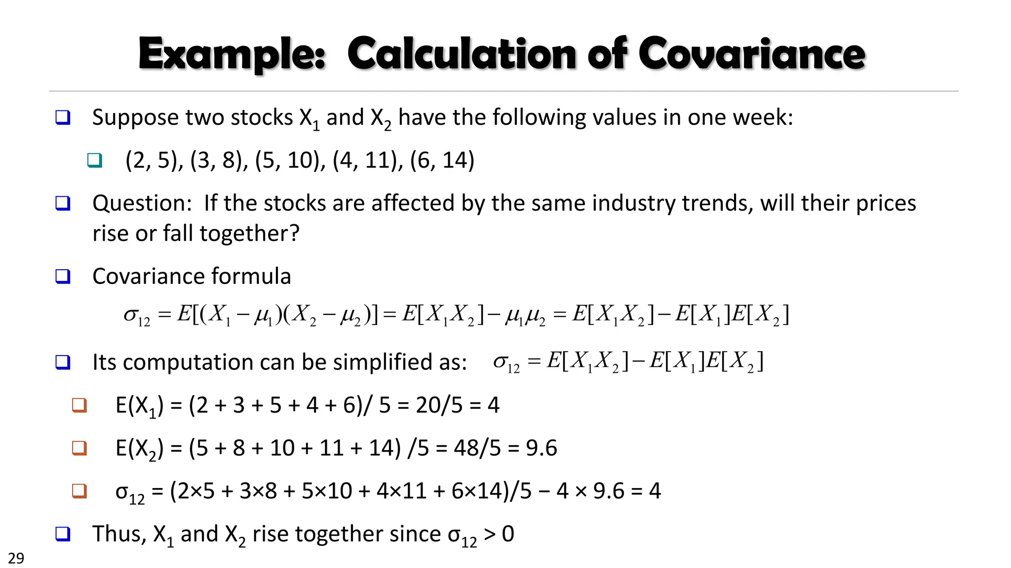 29
Example: Calculation of Covariance
❑ Suppose two stocks X1 and X2 have the following values in one week:
❑ (2, 5), (3, 8), (5, 10), (4, 11), (6, 14)
❑ Question: If the stocks are affected by the same industry trends, will their prices
rise or fall together?
❑ Covariance formula
❑ Its computation can be simplified as:
❑ E(X1) = (2 + 3 + 5 + 4 + 6)/ 5 = 20/5 = 4
❑ E(X2) = (5 + 8 + 10 + 11 + 14) /5 = 48/5 = 9.6
❑ σ12 = (2×5 + 3×8 + 5×10 + 4×11 + 6×14)/5 − 4 × 9.6 = 4
❑ Thus, X1 and X2 rise together since σ12 > 0
12 1 1 2 2 1 2 1 2 1 2 1 2
[( )( )] [ ] [ ] [ ] [ ]
E X X E X X E X X E X E X
    
= − − = − = −
12 1 2 1 2
[ ] [ ] [ ]
E X X E X E X
 = −
 