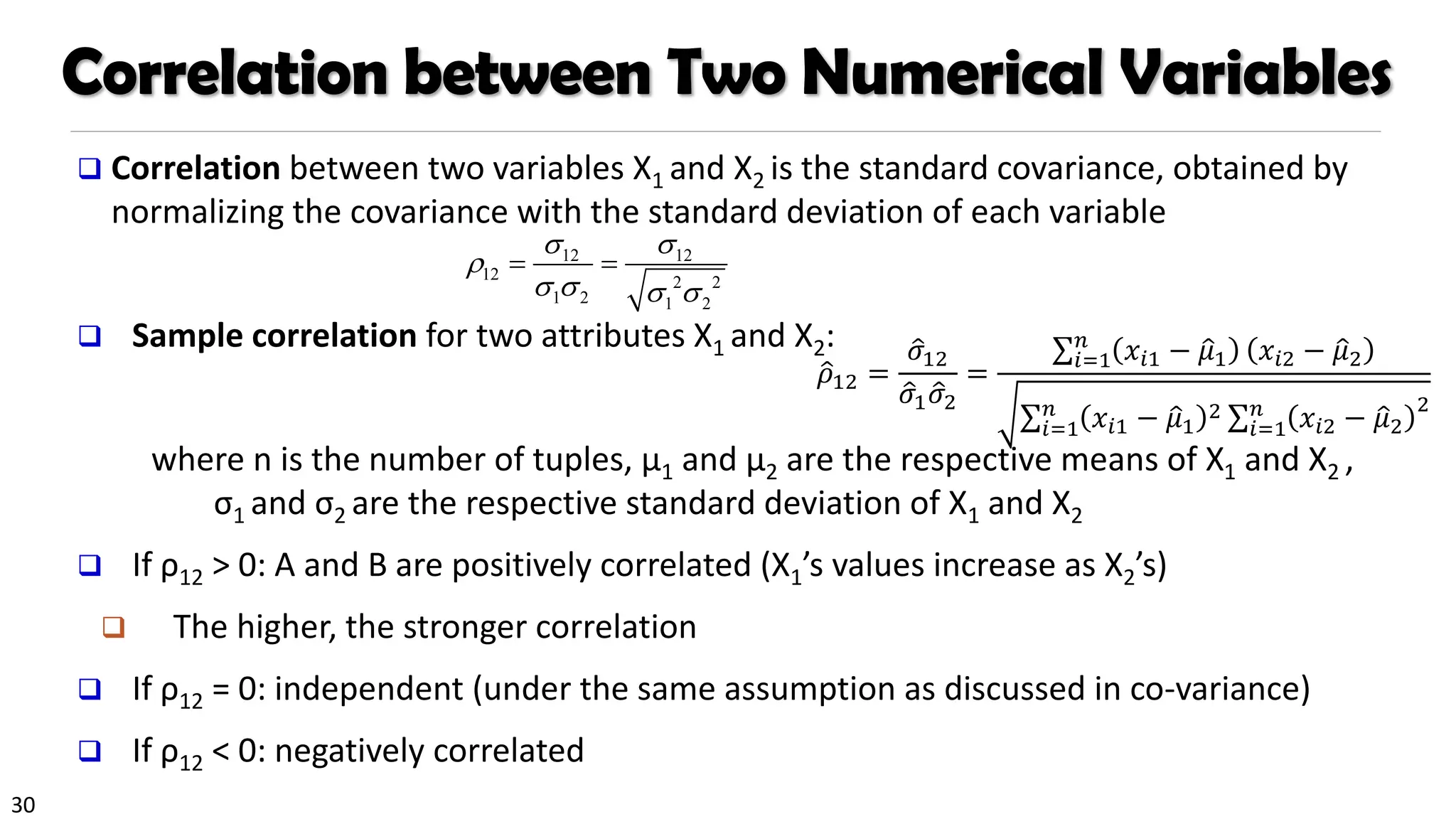 30
Correlation between Two Numerical Variables
❑ Correlation between two variables X1 and X2 is the standard covariance, obtained by
normalizing the covariance with the standard deviation of each variable
❑ Sample correlation for two attributes X1 and X2:
where n is the number of tuples, µ1 and µ2 are the respective means of X1 and X2 ,
σ1 and σ2 are the respective standard deviation of X1 and X2
❑ If ρ12 > 0: A and B are positively correlated (X1’s values increase as X2’s)
❑ The higher, the stronger correlation
❑ If ρ12 = 0: independent (under the same assumption as discussed in co-variance)
❑ If ρ12 < 0: negatively correlated
12 12
12 2 2
1 2 1 2
 

   
= =
ො
𝜌12 =
ො
𝜎12
ො
𝜎1 ො
𝜎2
=
σ𝑖=1
𝑛
𝑥𝑖1 − ො
𝜇1 𝑥𝑖2 − ො
𝜇2
σ𝑖=1
𝑛
𝑥𝑖1 − ො
𝜇1
2 σ𝑖=1
𝑛
𝑥𝑖2 − ො
𝜇2
2
 