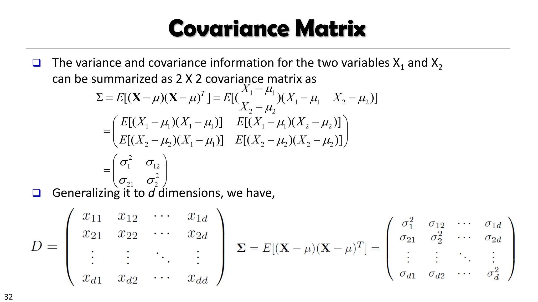 32
Covariance Matrix
❑ The variance and covariance information for the two variables X1 and X2
can be summarized as 2 X 2 covariance matrix as
❑ Generalizing it to d dimensions, we have,
1 1
1 1 2 2
2 2
[( )( ) ] [( )( )]
T
X
E E X X
X

   

−
 = − − = − −
−
X X
1 1 1 1 1 1 2 2
2 2 1 1 2 2 2 2
2
1 12
2
21 2
[( )( )] [( )( )]
[( )( )] [( )( )]
E X X E X X
E X X E X X
   
   
 
 
− − − −
 
=  
− − − −
 
 
=  
 
 