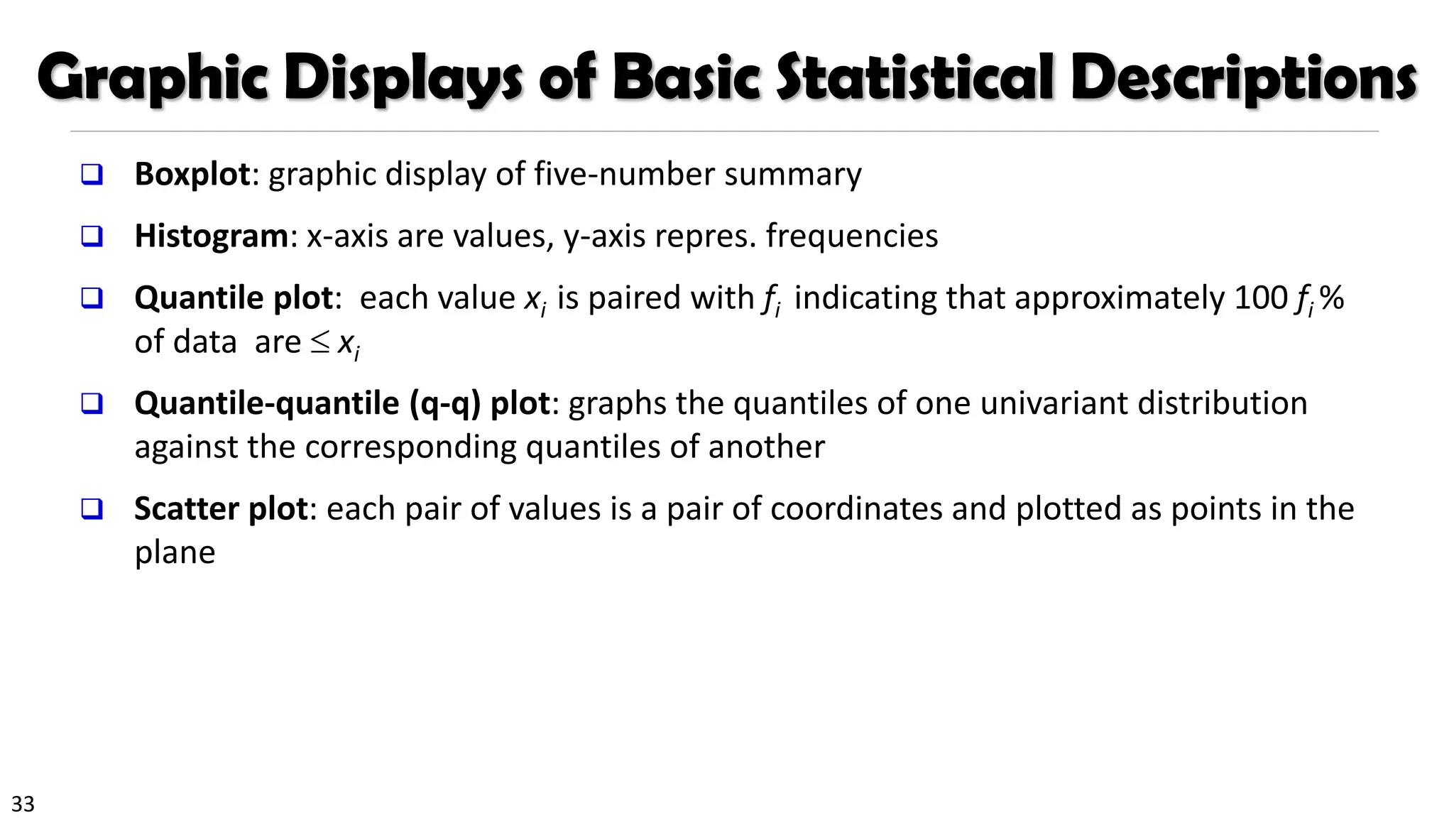 33
Graphic Displays of Basic Statistical Descriptions
❑ Boxplot: graphic display of five-number summary
❑ Histogram: x-axis are values, y-axis repres. frequencies
❑ Quantile plot: each value xi is paired with fi indicating that approximately 100 fi %
of data are  xi
❑ Quantile-quantile (q-q) plot: graphs the quantiles of one univariant distribution
against the corresponding quantiles of another
❑ Scatter plot: each pair of values is a pair of coordinates and plotted as points in the
plane
 