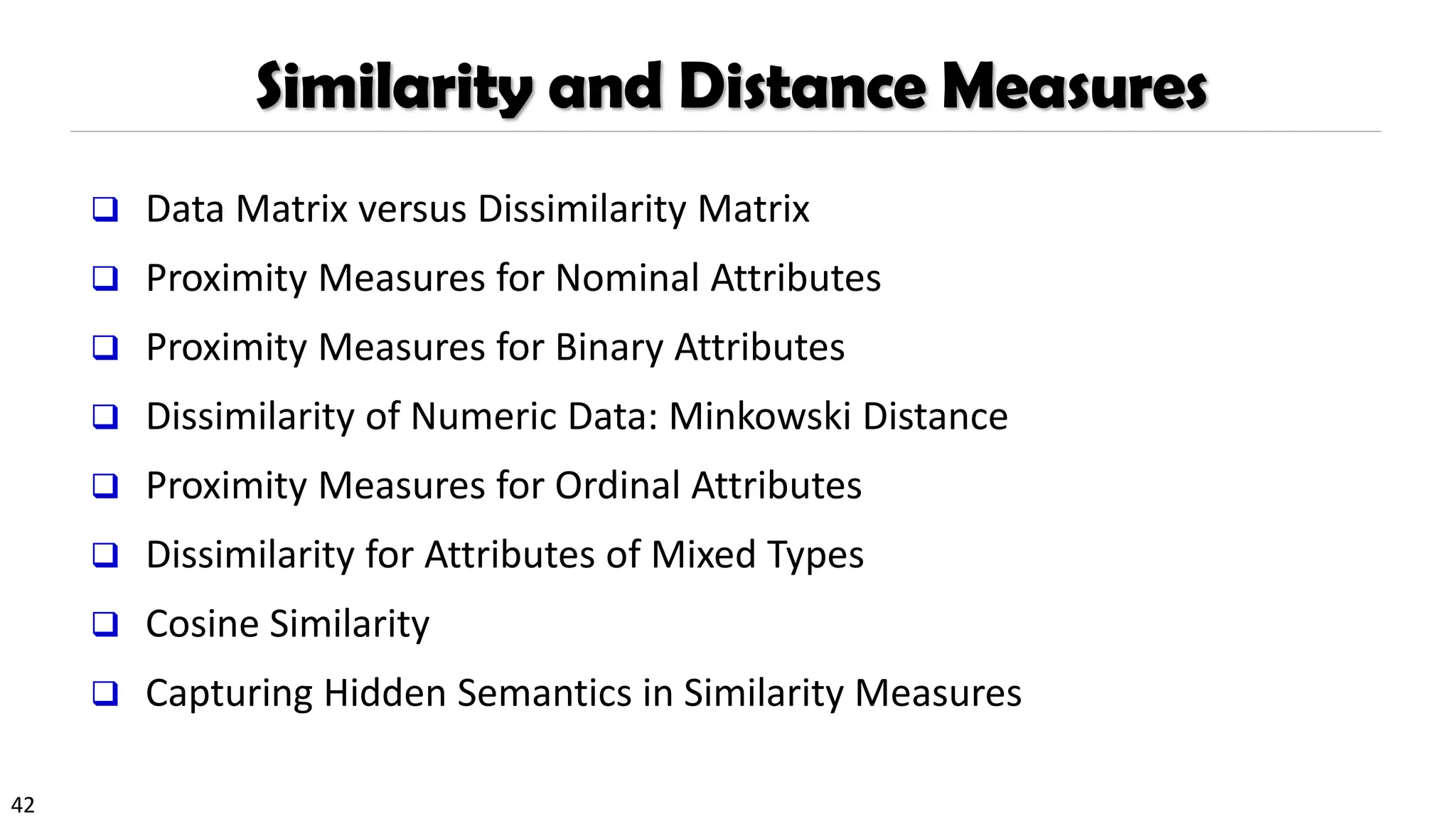 42
Similarity and Distance Measures
❑ Data Matrix versus Dissimilarity Matrix
❑ Proximity Measures for Nominal Attributes
❑ Proximity Measures for Binary Attributes
❑ Dissimilarity of Numeric Data: Minkowski Distance
❑ Proximity Measures for Ordinal Attributes
❑ Dissimilarity for Attributes of Mixed Types
❑ Cosine Similarity
❑ Capturing Hidden Semantics in Similarity Measures
 