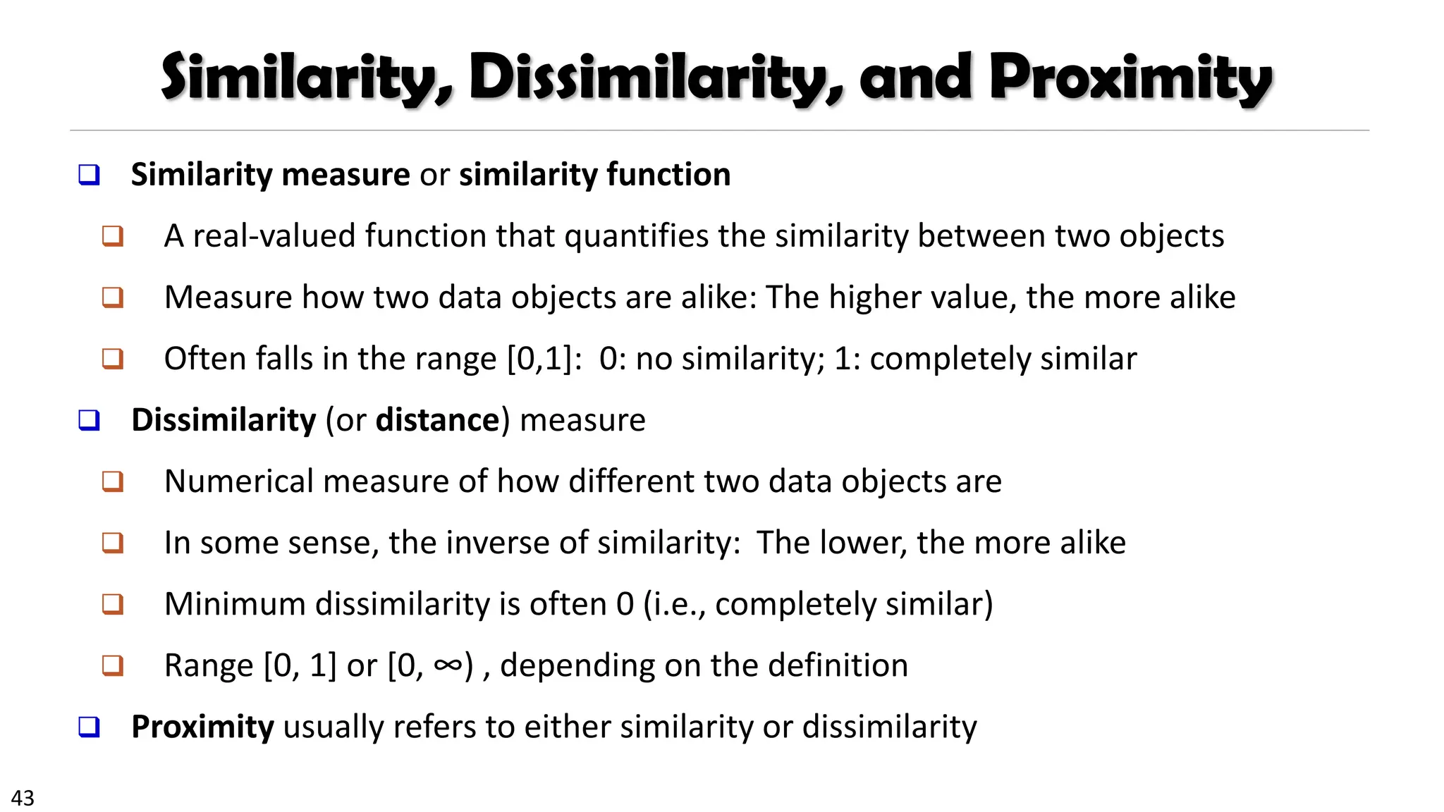 43
Similarity, Dissimilarity, and Proximity
❑ Similarity measure or similarity function
❑ A real-valued function that quantifies the similarity between two objects
❑ Measure how two data objects are alike: The higher value, the more alike
❑ Often falls in the range [0,1]: 0: no similarity; 1: completely similar
❑ Dissimilarity (or distance) measure
❑ Numerical measure of how different two data objects are
❑ In some sense, the inverse of similarity: The lower, the more alike
❑ Minimum dissimilarity is often 0 (i.e., completely similar)
❑ Range [0, 1] or [0, ∞) , depending on the definition
❑ Proximity usually refers to either similarity or dissimilarity
 