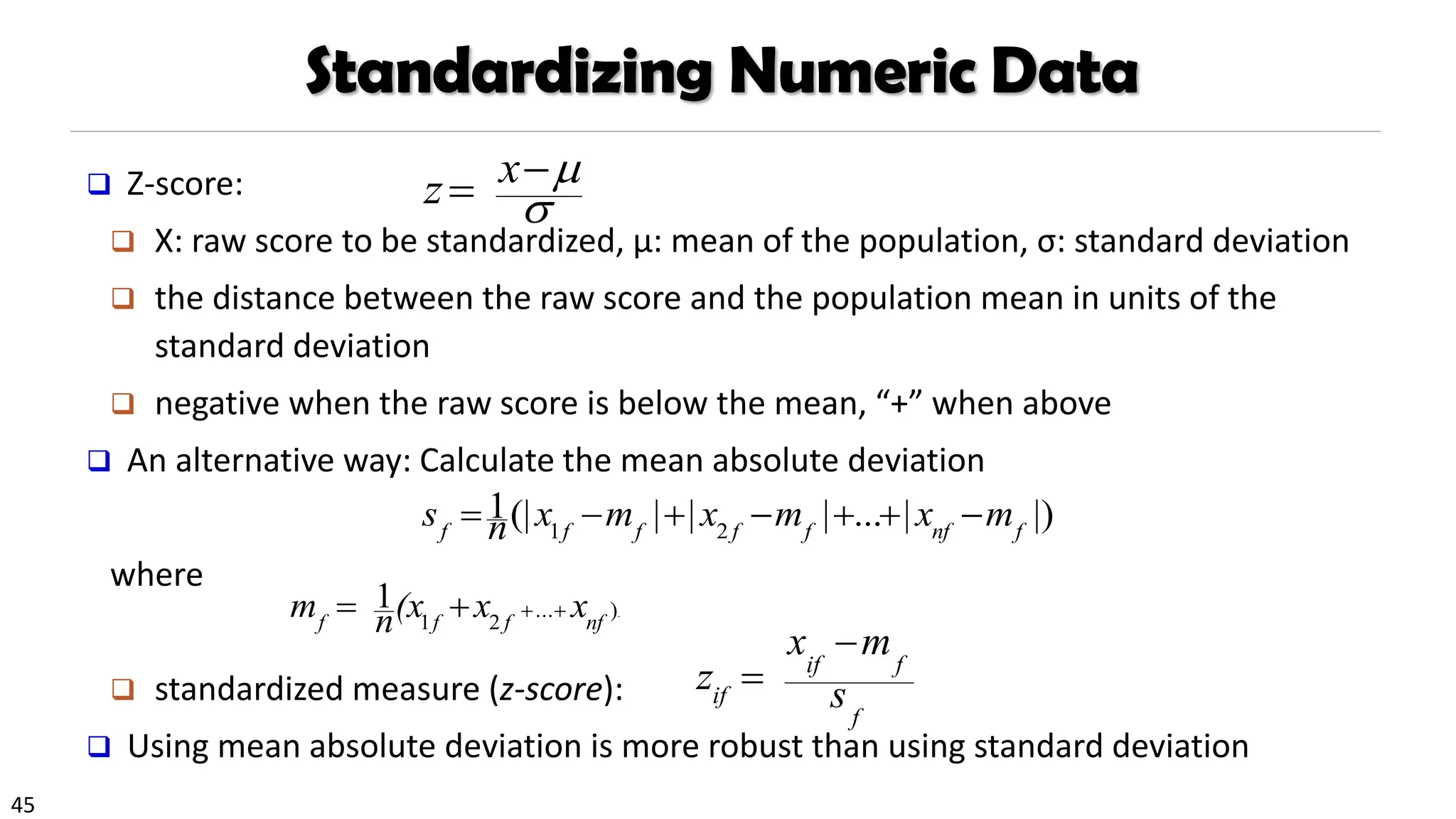 45
Standardizing Numeric Data
❑ Z-score:
❑ X: raw score to be standardized, μ: mean of the population, σ: standard deviation
❑ the distance between the raw score and the population mean in units of the
standard deviation
❑ negative when the raw score is below the mean, “+” when above
❑ An alternative way: Calculate the mean absolute deviation
where
❑ standardized measure (z-score):
❑ Using mean absolute deviation is more robust than using standard deviation
.
)
...
2
1
1
nf
f
f
f
x
x
(x
n
m +
+
+
=
|)
|
...
|
|
|
(|
1
2
1 f
nf
f
f
f
f
f
m
x
m
x
m
x
n
s −
+
+
−
+
−
=
f
f
if
if s
m
x
z
−
=


−
= x
z
 