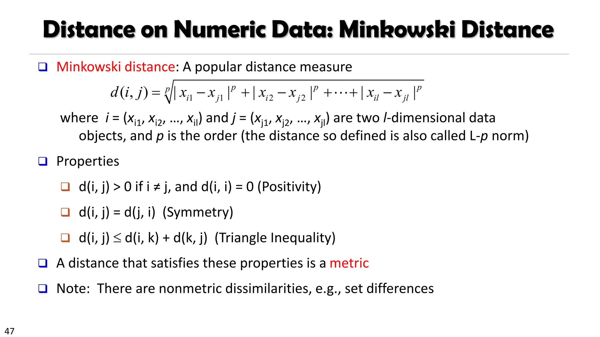 47
Distance on Numeric Data: Minkowski Distance
❑ Minkowski distance: A popular distance measure
where i = (xi1, xi2, …, xil) and j = (xj1, xj2, …, xjl) are two l-dimensional data
objects, and p is the order (the distance so defined is also called L-p norm)
❑ Properties
❑ d(i, j) > 0 if i ≠ j, and d(i, i) = 0 (Positivity)
❑ d(i, j) = d(j, i) (Symmetry)
❑ d(i, j)  d(i, k) + d(k, j) (Triangle Inequality)
❑ A distance that satisfies these properties is a metric
❑ Note: There are nonmetric dissimilarities, e.g., set differences
1 1 2 2
( , ) | | | | | |
p p p
p
i j i j il jl
d i j x x x x x x
= − + − + + −
 