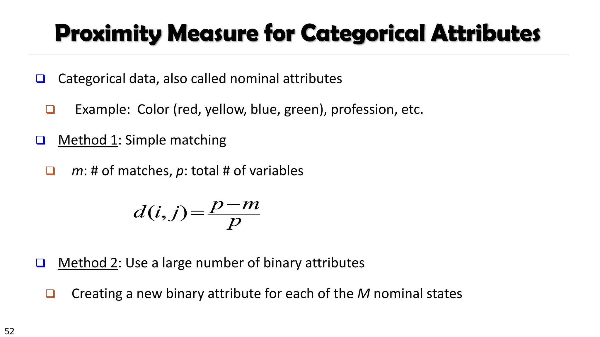 52
Proximity Measure for Categorical Attributes
❑ Categorical data, also called nominal attributes
❑ Example: Color (red, yellow, blue, green), profession, etc.
❑ Method 1: Simple matching
❑ m: # of matches, p: total # of variables
❑ Method 2: Use a large number of binary attributes
❑ Creating a new binary attribute for each of the M nominal states
p
m
p
j
i
d −
=
)
,
(
 