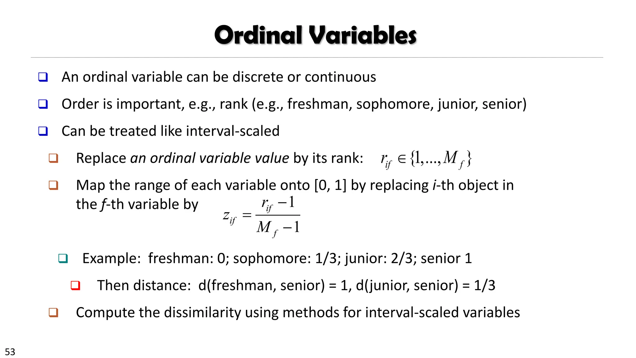 53
Ordinal Variables
❑ An ordinal variable can be discrete or continuous
❑ Order is important, e.g., rank (e.g., freshman, sophomore, junior, senior)
❑ Can be treated like interval-scaled
❑ Replace an ordinal variable value by its rank:
❑ Map the range of each variable onto [0, 1] by replacing i-th object in
the f-th variable by
❑ Example: freshman: 0; sophomore: 1/3; junior: 2/3; senior 1
❑ Then distance: d(freshman, senior) = 1, d(junior, senior) = 1/3
❑ Compute the dissimilarity using methods for interval-scaled variables
1
1
if
if
f
r
z
M
−
=
−
{1,..., }
if f
r M

 