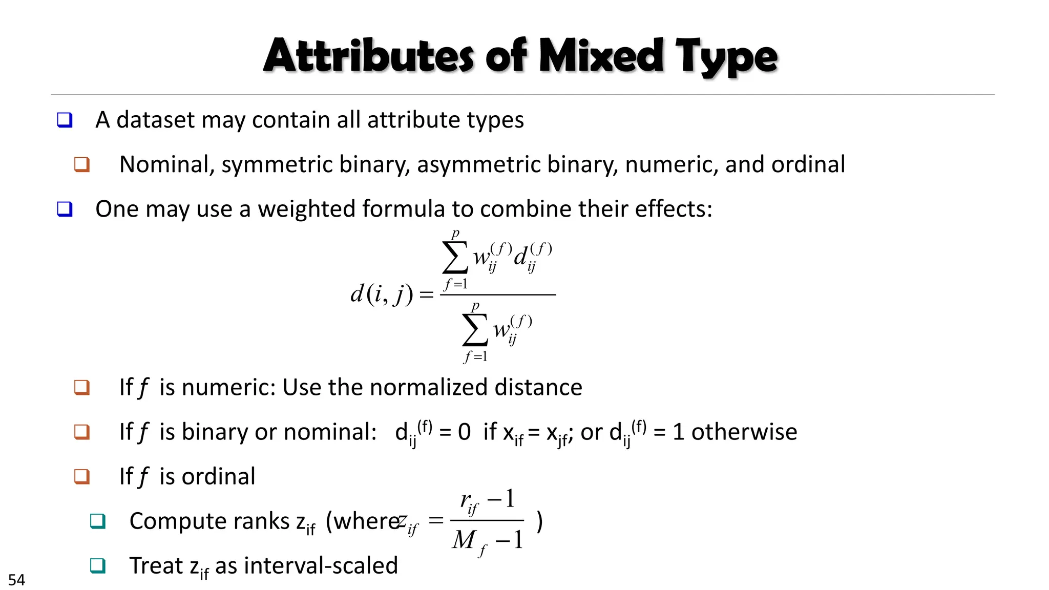 54
Attributes of Mixed Type
❑ A dataset may contain all attribute types
❑ Nominal, symmetric binary, asymmetric binary, numeric, and ordinal
❑ One may use a weighted formula to combine their effects:
❑ If f is numeric: Use the normalized distance
❑ If f is binary or nominal: dij
(f) = 0 if xif = xjf; or dij
(f) = 1 otherwise
❑ If f is ordinal
❑ Compute ranks zif (where )
❑ Treat zif as interval-scaled
1
1
if
if
f
r
z
M
−
=
−
( ) ( )
1
( )
1
( , )
p
f f
ij ij
f
p
f
ij
f
w d
d i j
w
=
=
=


 