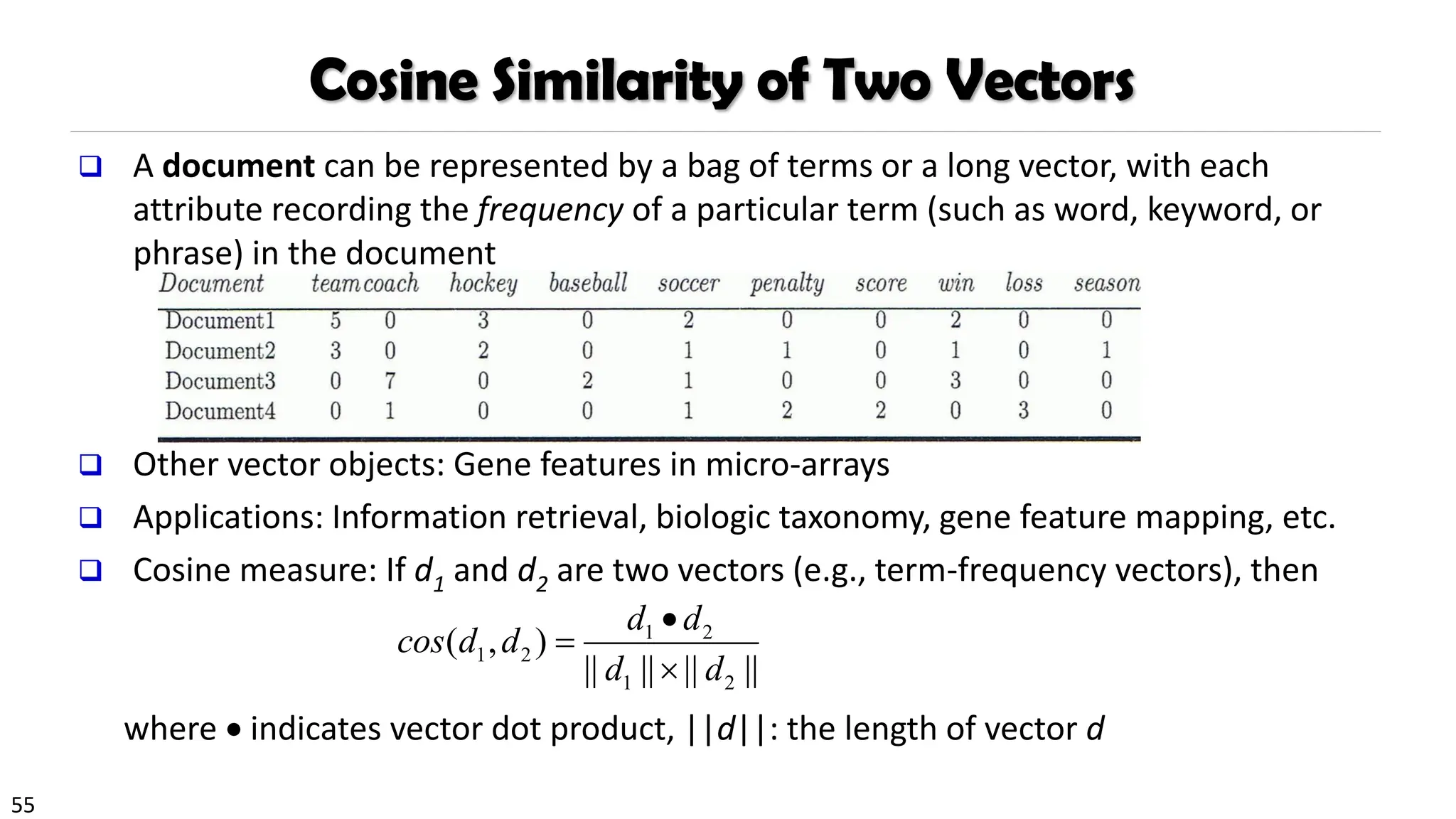 55
Cosine Similarity of Two Vectors
❑ A document can be represented by a bag of terms or a long vector, with each
attribute recording the frequency of a particular term (such as word, keyword, or
phrase) in the document
❑ Other vector objects: Gene features in micro-arrays
❑ Applications: Information retrieval, biologic taxonomy, gene feature mapping, etc.
❑ Cosine measure: If d1 and d2 are two vectors (e.g., term-frequency vectors), then
where • indicates vector dot product, ||d||: the length of vector d
1 2
1 2
1 2
( , )
|| || || ||
d d
cos d d
d d
•
=

 