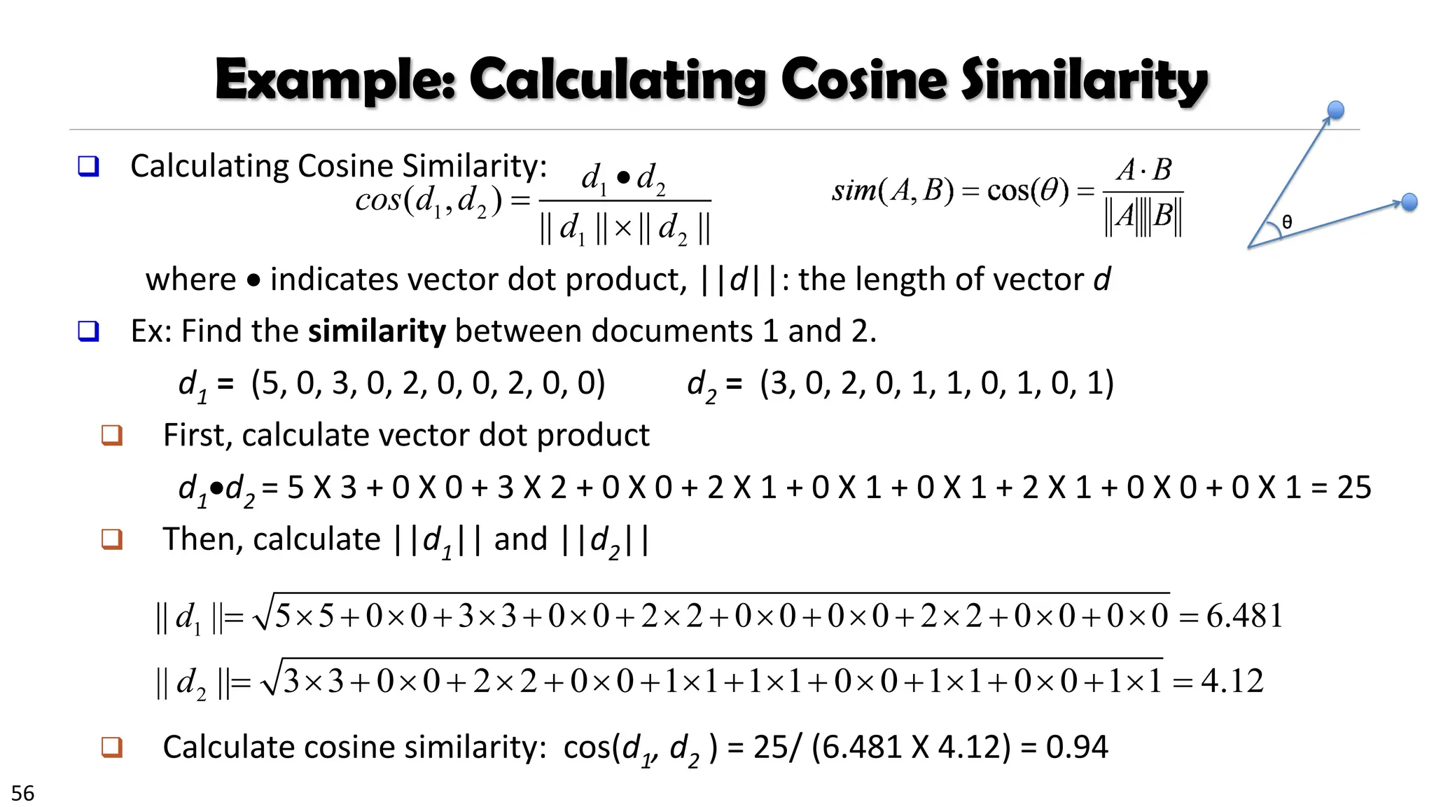 56
Example: Calculating Cosine Similarity
❑ Calculating Cosine Similarity:
where • indicates vector dot product, ||d||: the length of vector d
❑ Ex: Find the similarity between documents 1 and 2.
d1 = (5, 0, 3, 0, 2, 0, 0, 2, 0, 0) d2 = (3, 0, 2, 0, 1, 1, 0, 1, 0, 1)
❑ First, calculate vector dot product
d1•d2 = 5 X 3 + 0 X 0 + 3 X 2 + 0 X 0 + 2 X 1 + 0 X 1 + 0 X 1 + 2 X 1 + 0 X 0 + 0 X 1 = 25
❑ Then, calculate ||d1|| and ||d2||
❑ Calculate cosine similarity: cos(d1, d2 ) = 25/ (6.481 X 4.12) = 0.94
1 3 3 0 0 2 2 0 0 0 0 2 2 0 0 0 0 6.48
|| || 5 0 0 1
5
d + + +
=  +  +   + + + + =
     
2 3 2 2 0 0 1 1 1 1
|| | 0 0 1 1 0 0 1 1 4.12
| 3 0 0
d + + + + + + +
=  +  +         =
1 2
1 2
1 2
( , )
|| || || ||
d d
cos d d
d d
•
=

 