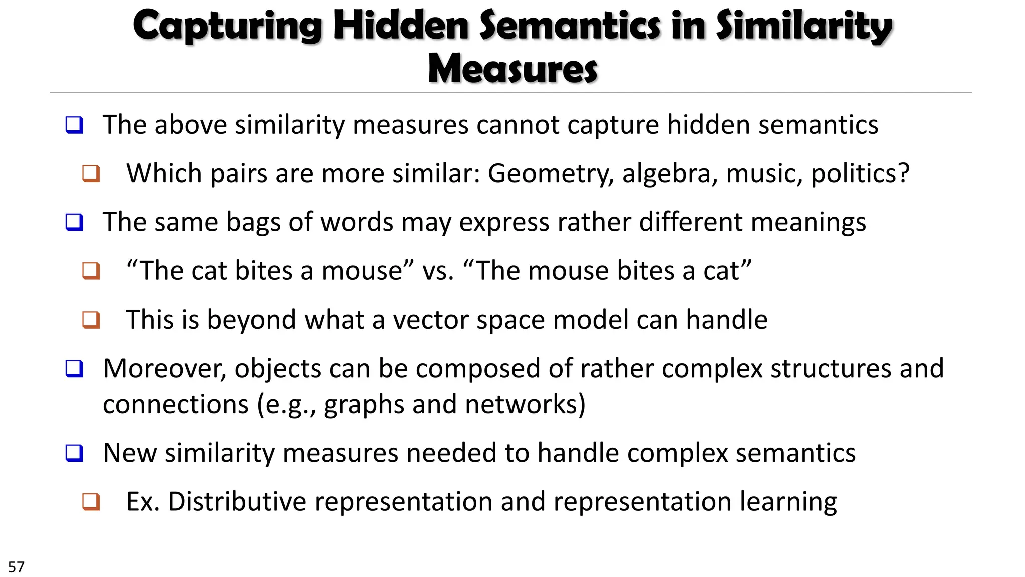 57
Capturing Hidden Semantics in Similarity
Measures
❑ The above similarity measures cannot capture hidden semantics
❑ Which pairs are more similar: Geometry, algebra, music, politics?
❑ The same bags of words may express rather different meanings
❑ “The cat bites a mouse” vs. “The mouse bites a cat”
❑ This is beyond what a vector space model can handle
❑ Moreover, objects can be composed of rather complex structures and
connections (e.g., graphs and networks)
❑ New similarity measures needed to handle complex semantics
❑ Ex. Distributive representation and representation learning
 