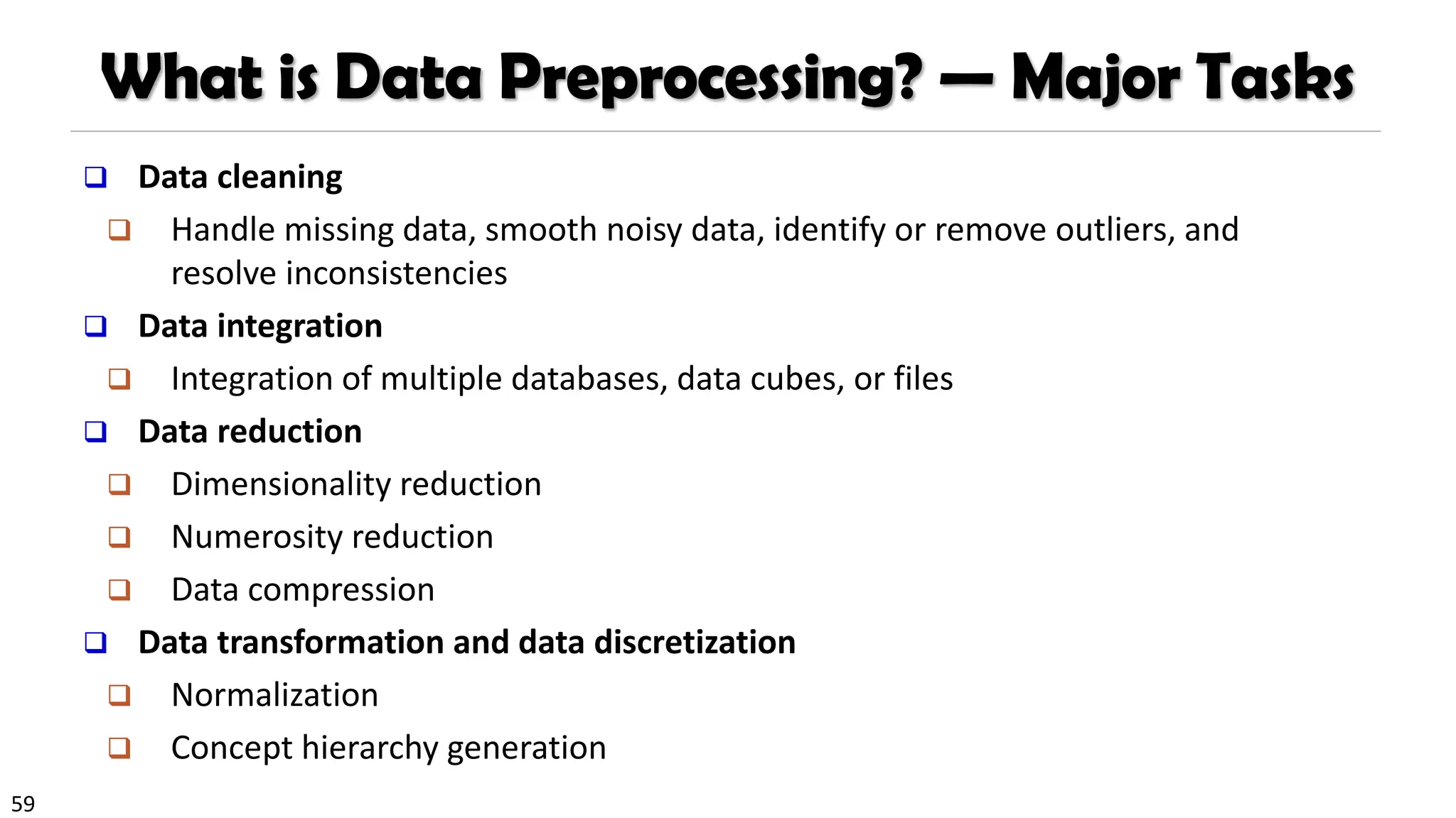 59
What is Data Preprocessing? — Major Tasks
❑ Data cleaning
❑ Handle missing data, smooth noisy data, identify or remove outliers, and
resolve inconsistencies
❑ Data integration
❑ Integration of multiple databases, data cubes, or files
❑ Data reduction
❑ Dimensionality reduction
❑ Numerosity reduction
❑ Data compression
❑ Data transformation and data discretization
❑ Normalization
❑ Concept hierarchy generation
 