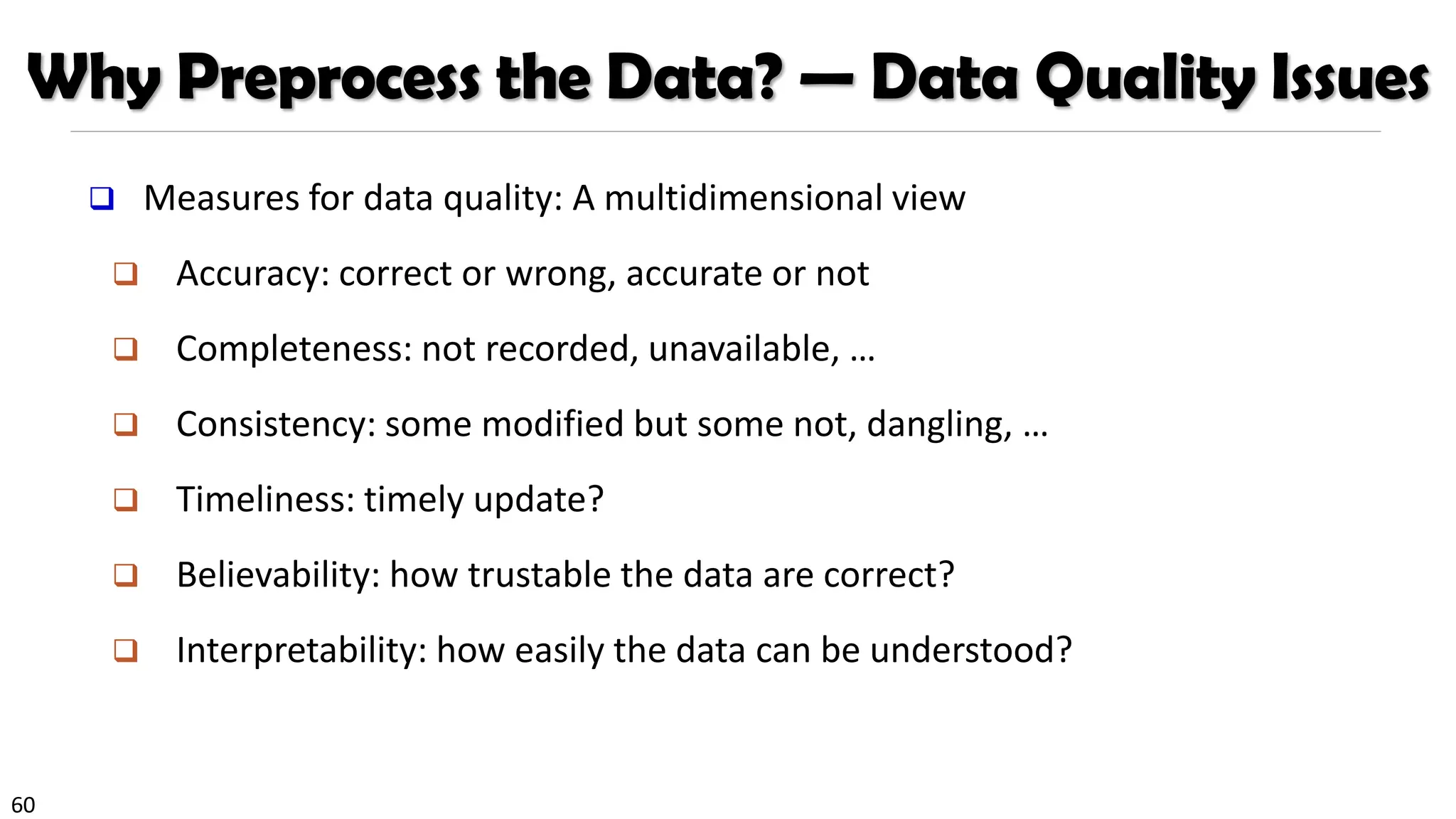 60
Why Preprocess the Data? — Data Quality Issues
❑ Measures for data quality: A multidimensional view
❑ Accuracy: correct or wrong, accurate or not
❑ Completeness: not recorded, unavailable, …
❑ Consistency: some modified but some not, dangling, …
❑ Timeliness: timely update?
❑ Believability: how trustable the data are correct?
❑ Interpretability: how easily the data can be understood?
 