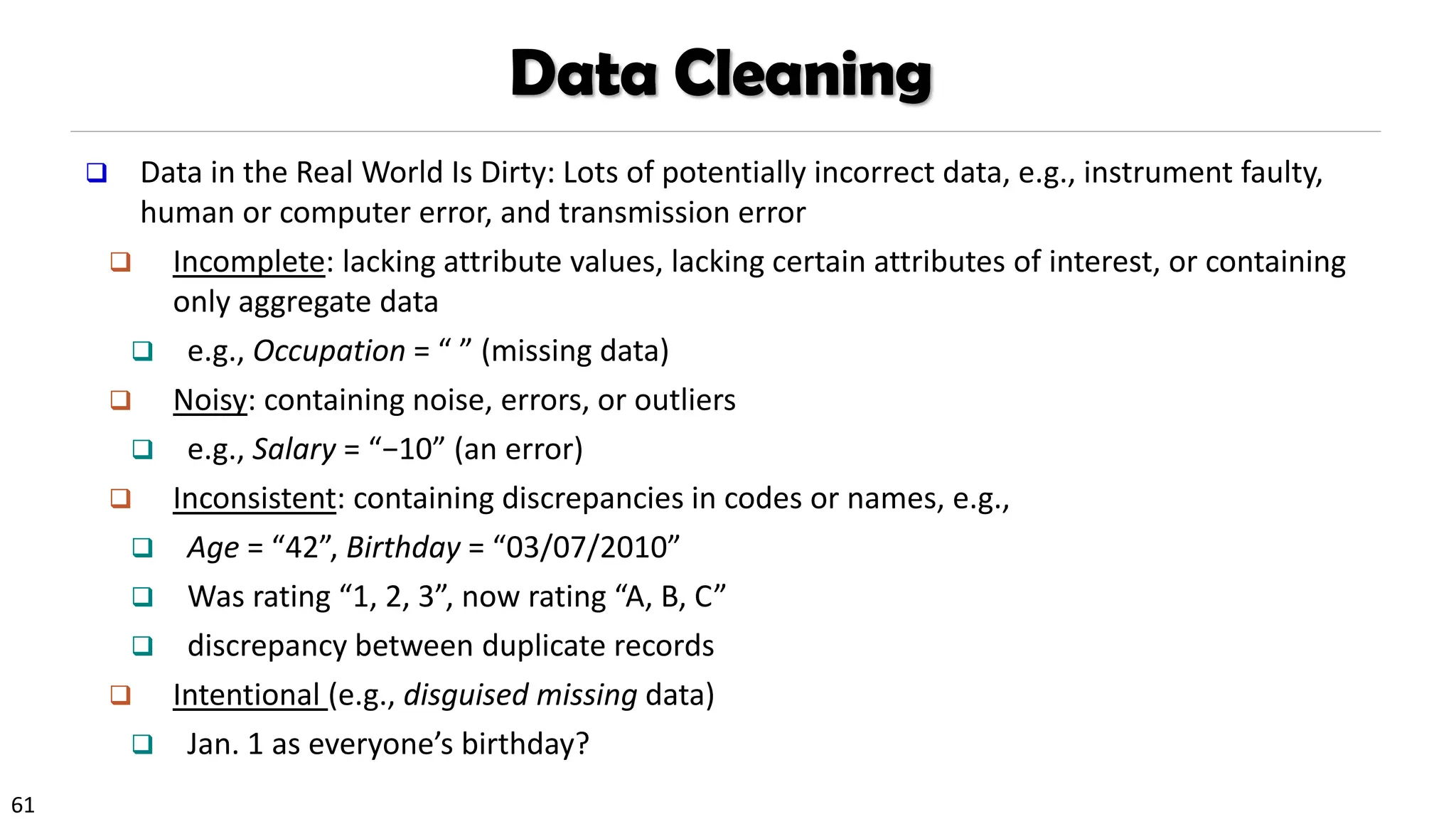 61
Data Cleaning
❑ Data in the Real World Is Dirty: Lots of potentially incorrect data, e.g., instrument faulty,
human or computer error, and transmission error
❑ Incomplete: lacking attribute values, lacking certain attributes of interest, or containing
only aggregate data
❑ e.g., Occupation = “ ” (missing data)
❑ Noisy: containing noise, errors, or outliers
❑ e.g., Salary = “−10” (an error)
❑ Inconsistent: containing discrepancies in codes or names, e.g.,
❑ Age = “42”, Birthday = “03/07/2010”
❑ Was rating “1, 2, 3”, now rating “A, B, C”
❑ discrepancy between duplicate records
❑ Intentional (e.g., disguised missing data)
❑ Jan. 1 as everyone’s birthday?
 