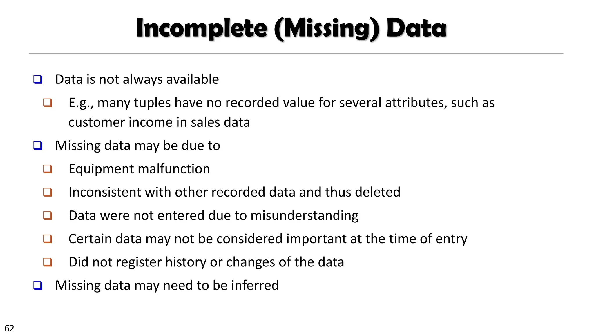 62
Incomplete (Missing) Data
❑ Data is not always available
❑ E.g., many tuples have no recorded value for several attributes, such as
customer income in sales data
❑ Missing data may be due to
❑ Equipment malfunction
❑ Inconsistent with other recorded data and thus deleted
❑ Data were not entered due to misunderstanding
❑ Certain data may not be considered important at the time of entry
❑ Did not register history or changes of the data
❑ Missing data may need to be inferred
 