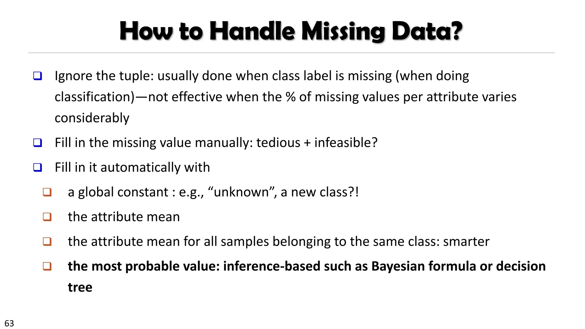 63
How to Handle Missing Data?
❑ Ignore the tuple: usually done when class label is missing (when doing
classification)—not effective when the % of missing values per attribute varies
considerably
❑ Fill in the missing value manually: tedious + infeasible?
❑ Fill in it automatically with
❑ a global constant : e.g., “unknown”, a new class?!
❑ the attribute mean
❑ the attribute mean for all samples belonging to the same class: smarter
❑ the most probable value: inference-based such as Bayesian formula or decision
tree
 