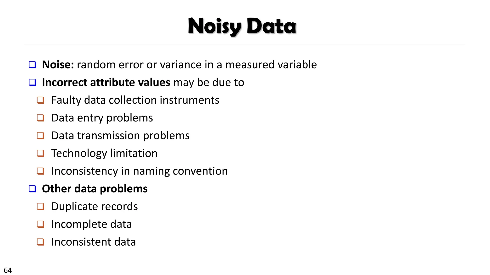 64
Noisy Data
❑ Noise: random error or variance in a measured variable
❑ Incorrect attribute values may be due to
❑ Faulty data collection instruments
❑ Data entry problems
❑ Data transmission problems
❑ Technology limitation
❑ Inconsistency in naming convention
❑ Other data problems
❑ Duplicate records
❑ Incomplete data
❑ Inconsistent data
 