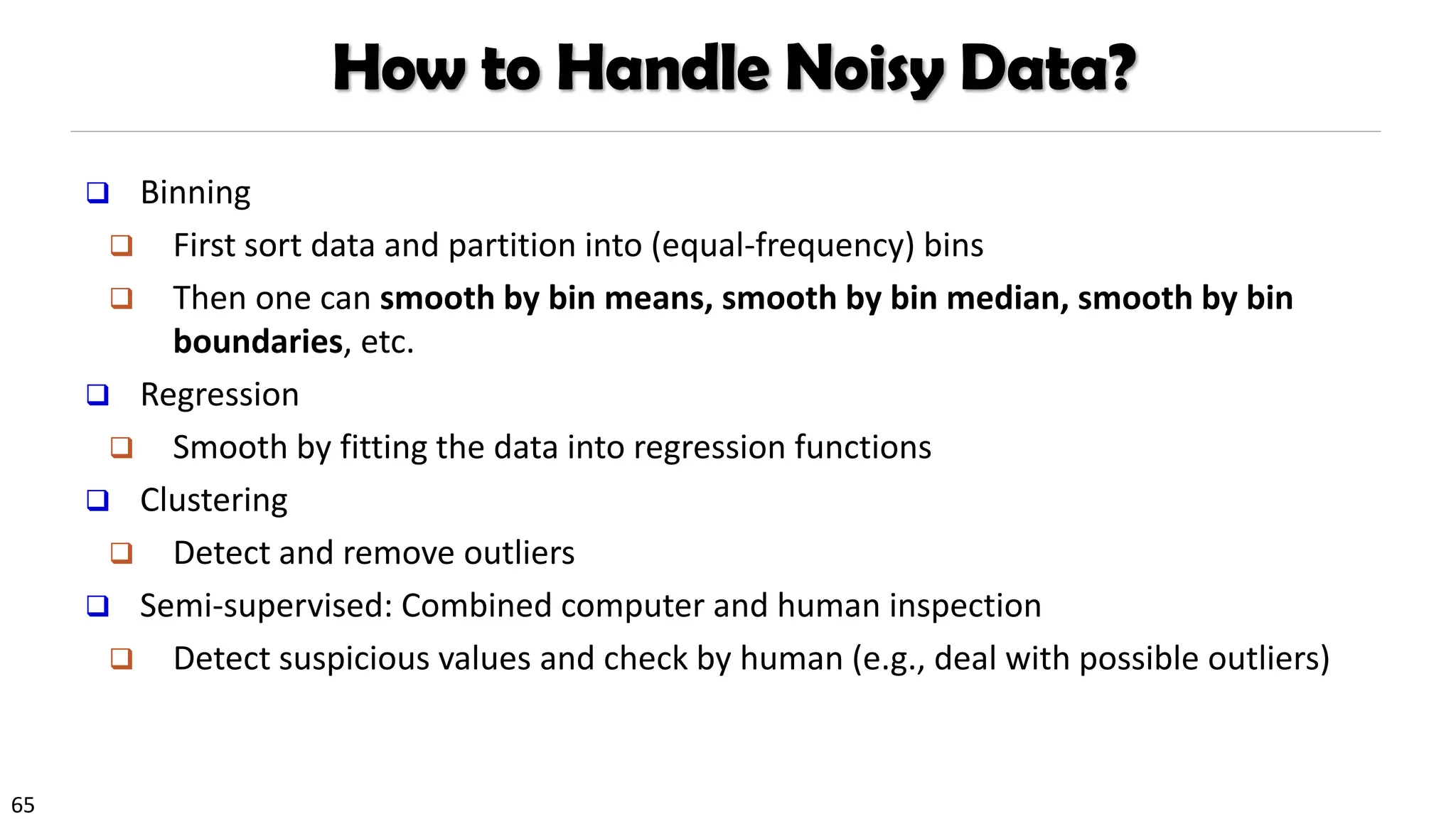 65
How to Handle Noisy Data?
❑ Binning
❑ First sort data and partition into (equal-frequency) bins
❑ Then one can smooth by bin means, smooth by bin median, smooth by bin
boundaries, etc.
❑ Regression
❑ Smooth by fitting the data into regression functions
❑ Clustering
❑ Detect and remove outliers
❑ Semi-supervised: Combined computer and human inspection
❑ Detect suspicious values and check by human (e.g., deal with possible outliers)
 