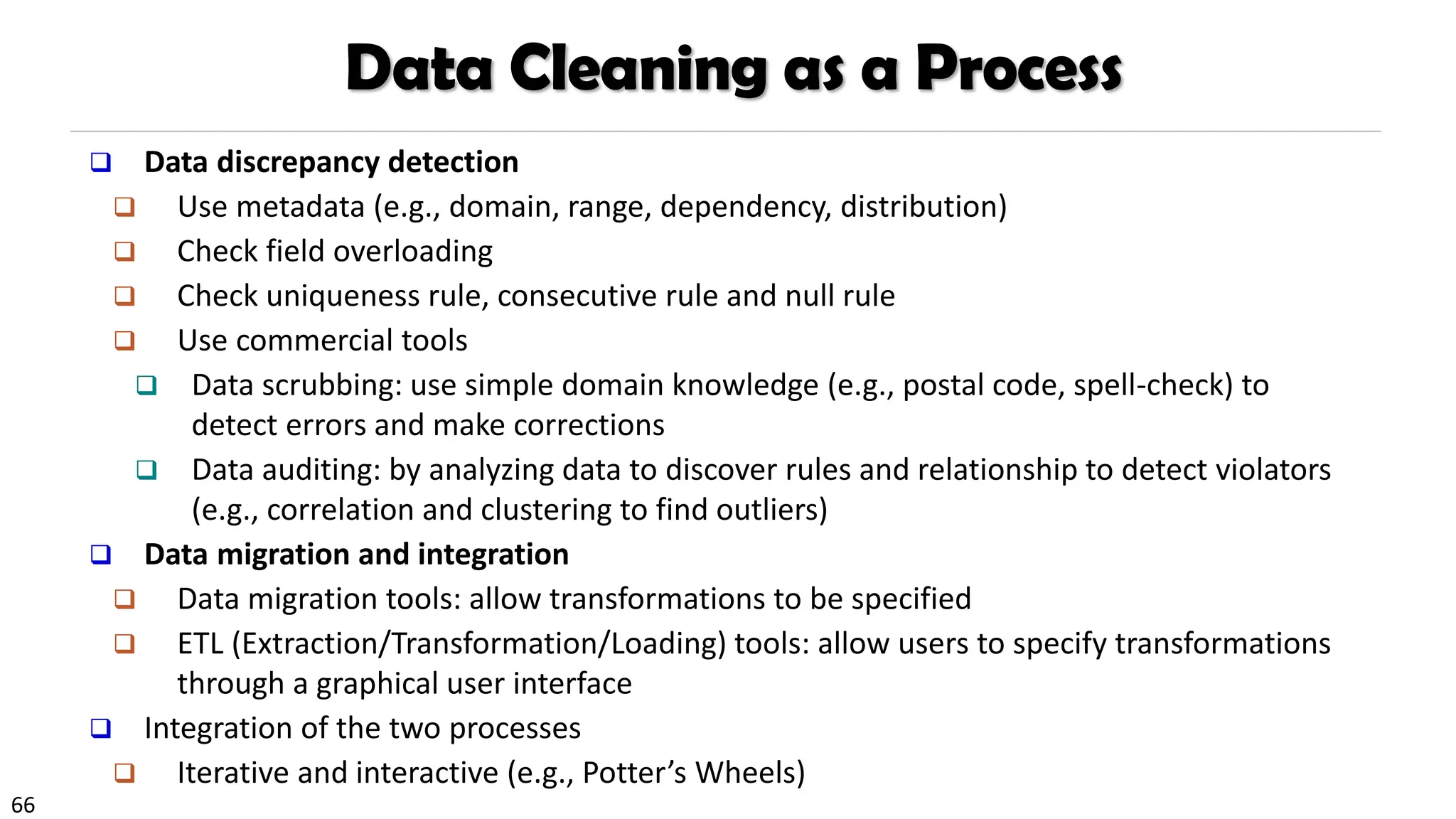 66
Data Cleaning as a Process
❑ Data discrepancy detection
❑ Use metadata (e.g., domain, range, dependency, distribution)
❑ Check field overloading
❑ Check uniqueness rule, consecutive rule and null rule
❑ Use commercial tools
❑ Data scrubbing: use simple domain knowledge (e.g., postal code, spell-check) to
detect errors and make corrections
❑ Data auditing: by analyzing data to discover rules and relationship to detect violators
(e.g., correlation and clustering to find outliers)
❑ Data migration and integration
❑ Data migration tools: allow transformations to be specified
❑ ETL (Extraction/Transformation/Loading) tools: allow users to specify transformations
through a graphical user interface
❑ Integration of the two processes
❑ Iterative and interactive (e.g., Potter’s Wheels)
 