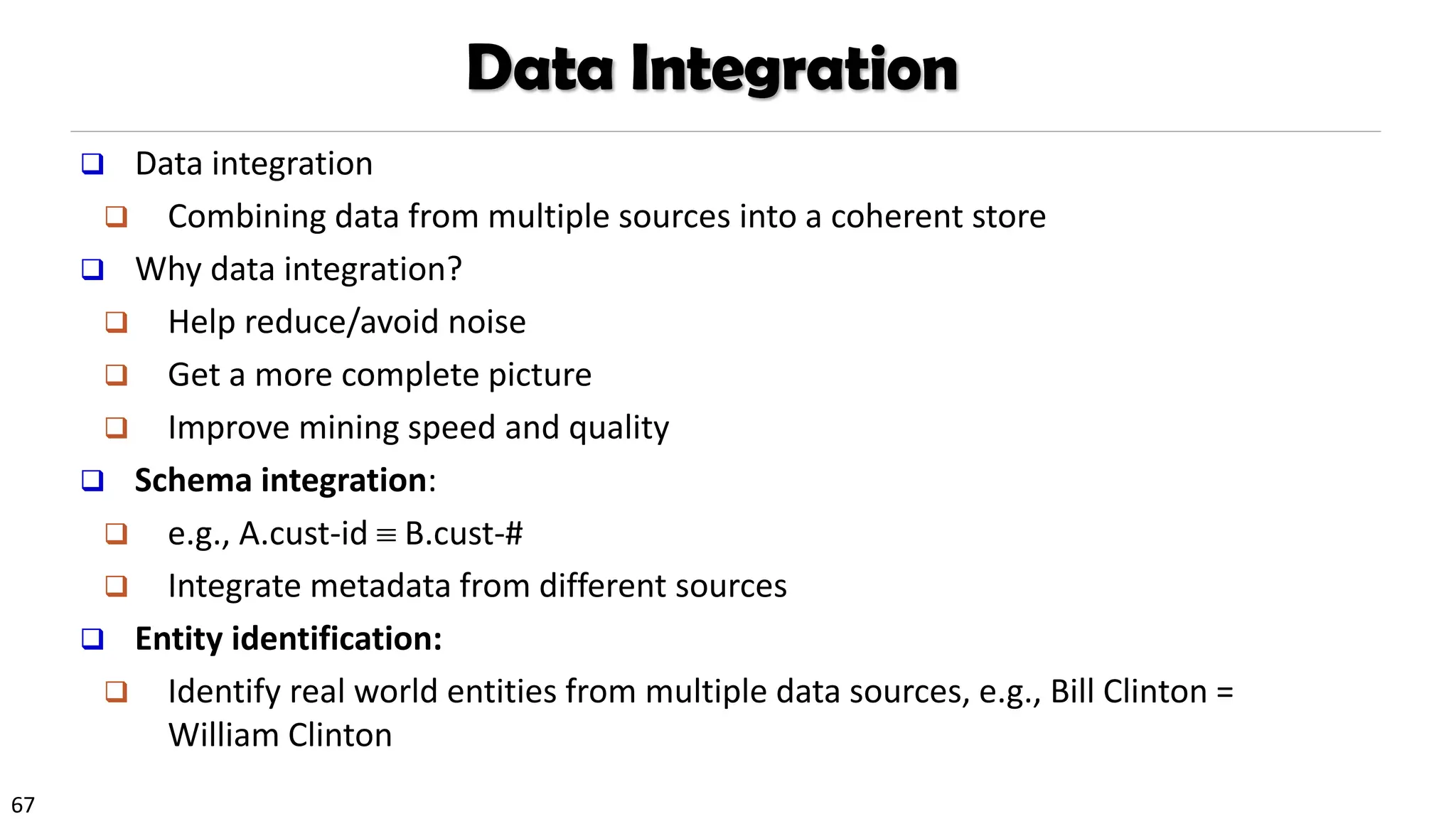 67
Data Integration
❑ Data integration
❑ Combining data from multiple sources into a coherent store
❑ Why data integration?
❑ Help reduce/avoid noise
❑ Get a more complete picture
❑ Improve mining speed and quality
❑ Schema integration:
❑ e.g., A.cust-id  B.cust-#
❑ Integrate metadata from different sources
❑ Entity identification:
❑ Identify real world entities from multiple data sources, e.g., Bill Clinton =
William Clinton
 