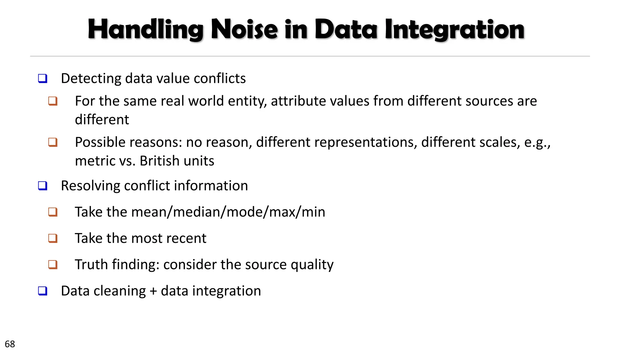 68
Handling Noise in Data Integration
❑ Detecting data value conflicts
❑ For the same real world entity, attribute values from different sources are
different
❑ Possible reasons: no reason, different representations, different scales, e.g.,
metric vs. British units
❑ Resolving conflict information
❑ Take the mean/median/mode/max/min
❑ Take the most recent
❑ Truth finding: consider the source quality
❑ Data cleaning + data integration
 