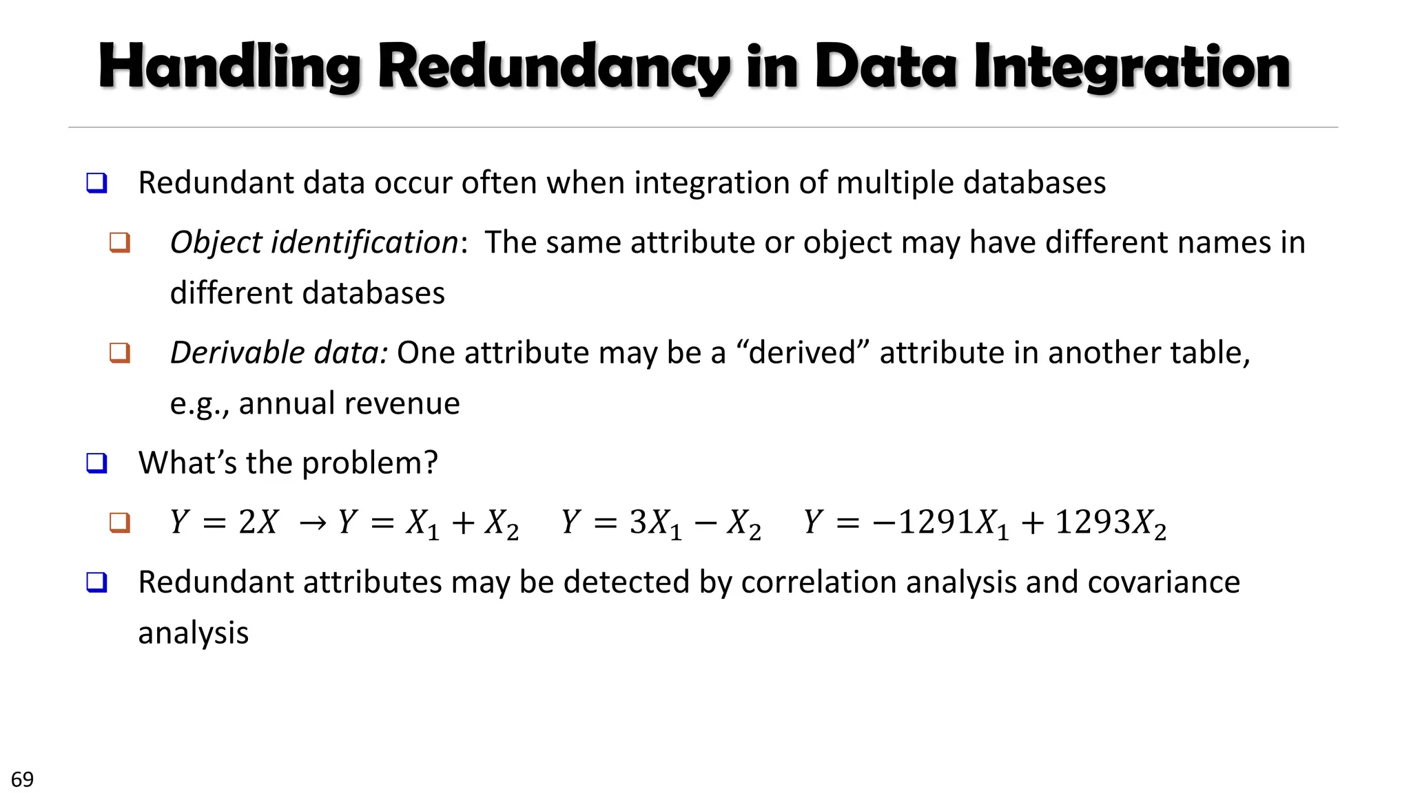69
Handling Redundancy in Data Integration
❑ Redundant data occur often when integration of multiple databases
❑ Object identification: The same attribute or object may have different names in
different databases
❑ Derivable data: One attribute may be a “derived” attribute in another table,
e.g., annual revenue
❑ What’s the problem?
❑ 𝑌 = 2𝑋 → 𝑌 = 𝑋1 + 𝑋2 𝑌 = 3𝑋1 − 𝑋2 𝑌 = −1291𝑋1 + 1293𝑋2
❑ Redundant attributes may be detected by correlation analysis and covariance
analysis
 