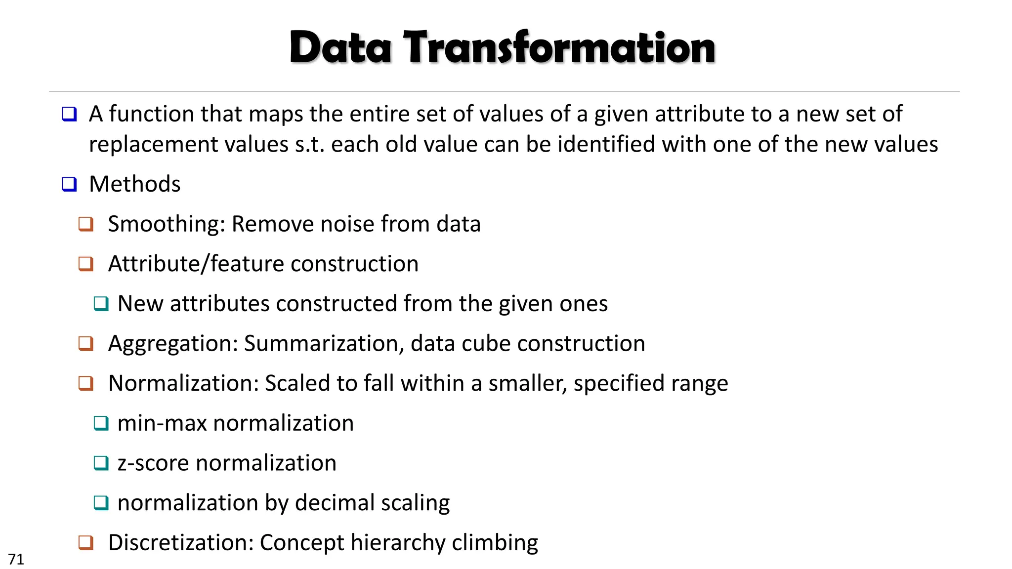 71
Data Transformation
❑ A function that maps the entire set of values of a given attribute to a new set of
replacement values s.t. each old value can be identified with one of the new values
❑ Methods
❑ Smoothing: Remove noise from data
❑ Attribute/feature construction
❑ New attributes constructed from the given ones
❑ Aggregation: Summarization, data cube construction
❑ Normalization: Scaled to fall within a smaller, specified range
❑ min-max normalization
❑ z-score normalization
❑ normalization by decimal scaling
❑ Discretization: Concept hierarchy climbing
 