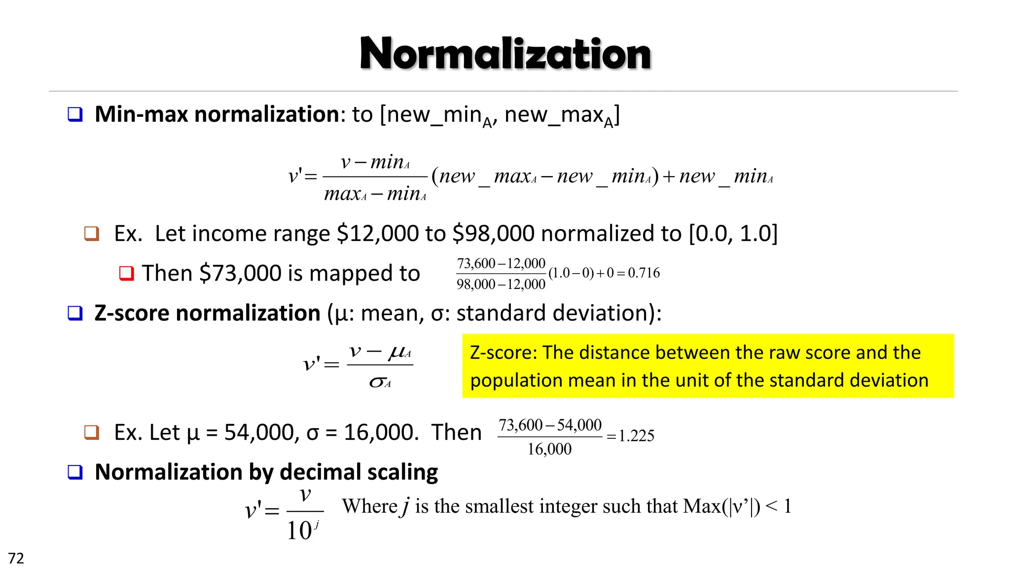 72
Normalization
❑ Min-max normalization: to [new_minA, new_maxA]
❑ Ex. Let income range $12,000 to $98,000 normalized to [0.0, 1.0]
❑ Then $73,000 is mapped to
❑ Z-score normalization (μ: mean, σ: standard deviation):
❑ Ex. Let μ = 54,000, σ = 16,000. Then
❑ Normalization by decimal scaling
716
.
0
0
)
0
0
.
1
(
000
,
12
000
,
98
000
,
12
600
,
73
=
+
−
−
−
A
A
A
A
A
A
min
new
min
new
max
new
min
max
min
v
v _
)
_
_
(
' +
−
−
−
=
A
A
v
v


−
=
'
j
v
v
10
'= Where j is the smallest integer such that Max(|ν’|) < 1
225
.
1
000
,
16
000
,
54
600
,
73
=
−
Z-score: The distance between the raw score and the
population mean in the unit of the standard deviation
 
