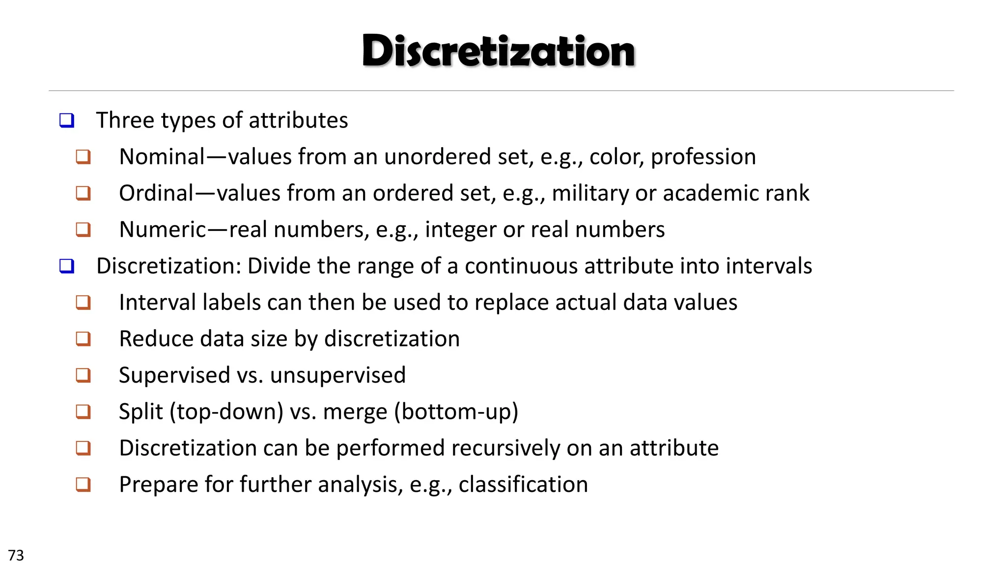 73
Discretization
❑ Three types of attributes
❑ Nominal—values from an unordered set, e.g., color, profession
❑ Ordinal—values from an ordered set, e.g., military or academic rank
❑ Numeric—real numbers, e.g., integer or real numbers
❑ Discretization: Divide the range of a continuous attribute into intervals
❑ Interval labels can then be used to replace actual data values
❑ Reduce data size by discretization
❑ Supervised vs. unsupervised
❑ Split (top-down) vs. merge (bottom-up)
❑ Discretization can be performed recursively on an attribute
❑ Prepare for further analysis, e.g., classification
 