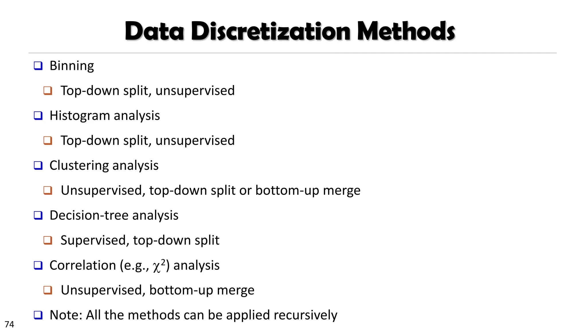 74
Data Discretization Methods
❑ Binning
❑ Top-down split, unsupervised
❑ Histogram analysis
❑ Top-down split, unsupervised
❑ Clustering analysis
❑ Unsupervised, top-down split or bottom-up merge
❑ Decision-tree analysis
❑ Supervised, top-down split
❑ Correlation (e.g., 2) analysis
❑ Unsupervised, bottom-up merge
❑ Note: All the methods can be applied recursively
 