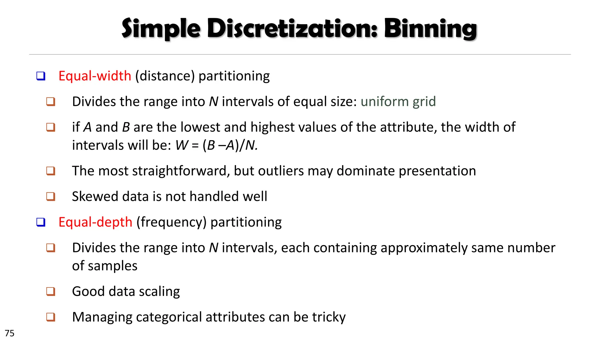 75
Simple Discretization: Binning
❑ Equal-width (distance) partitioning
❑ Divides the range into N intervals of equal size: uniform grid
❑ if A and B are the lowest and highest values of the attribute, the width of
intervals will be: W = (B –A)/N.
❑ The most straightforward, but outliers may dominate presentation
❑ Skewed data is not handled well
❑ Equal-depth (frequency) partitioning
❑ Divides the range into N intervals, each containing approximately same number
of samples
❑ Good data scaling
❑ Managing categorical attributes can be tricky
 