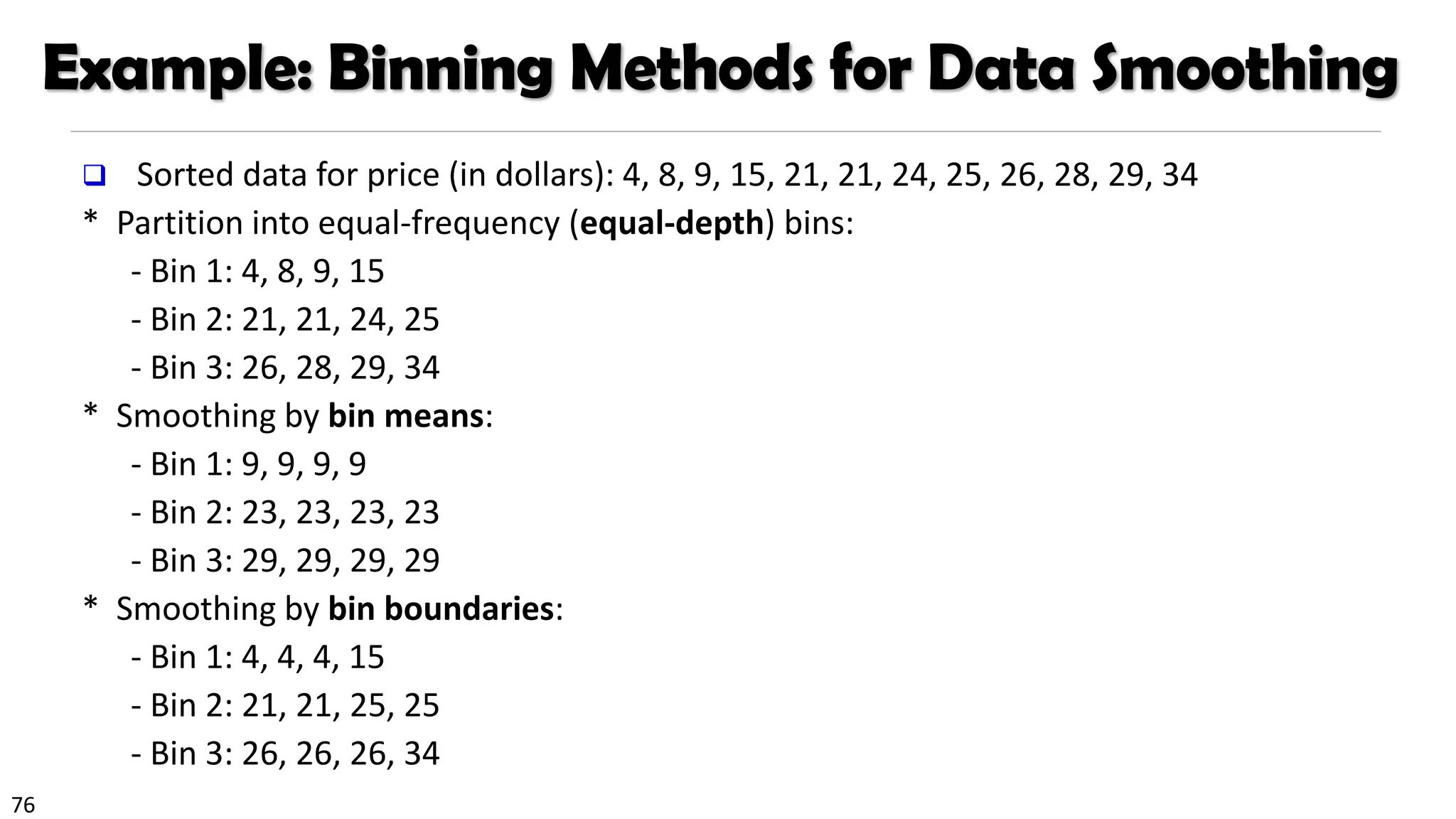 76
Example: Binning Methods for Data Smoothing
❑ Sorted data for price (in dollars): 4, 8, 9, 15, 21, 21, 24, 25, 26, 28, 29, 34
* Partition into equal-frequency (equal-depth) bins:
- Bin 1: 4, 8, 9, 15
- Bin 2: 21, 21, 24, 25
- Bin 3: 26, 28, 29, 34
* Smoothing by bin means:
- Bin 1: 9, 9, 9, 9
- Bin 2: 23, 23, 23, 23
- Bin 3: 29, 29, 29, 29
* Smoothing by bin boundaries:
- Bin 1: 4, 4, 4, 15
- Bin 2: 21, 21, 25, 25
- Bin 3: 26, 26, 26, 34
 