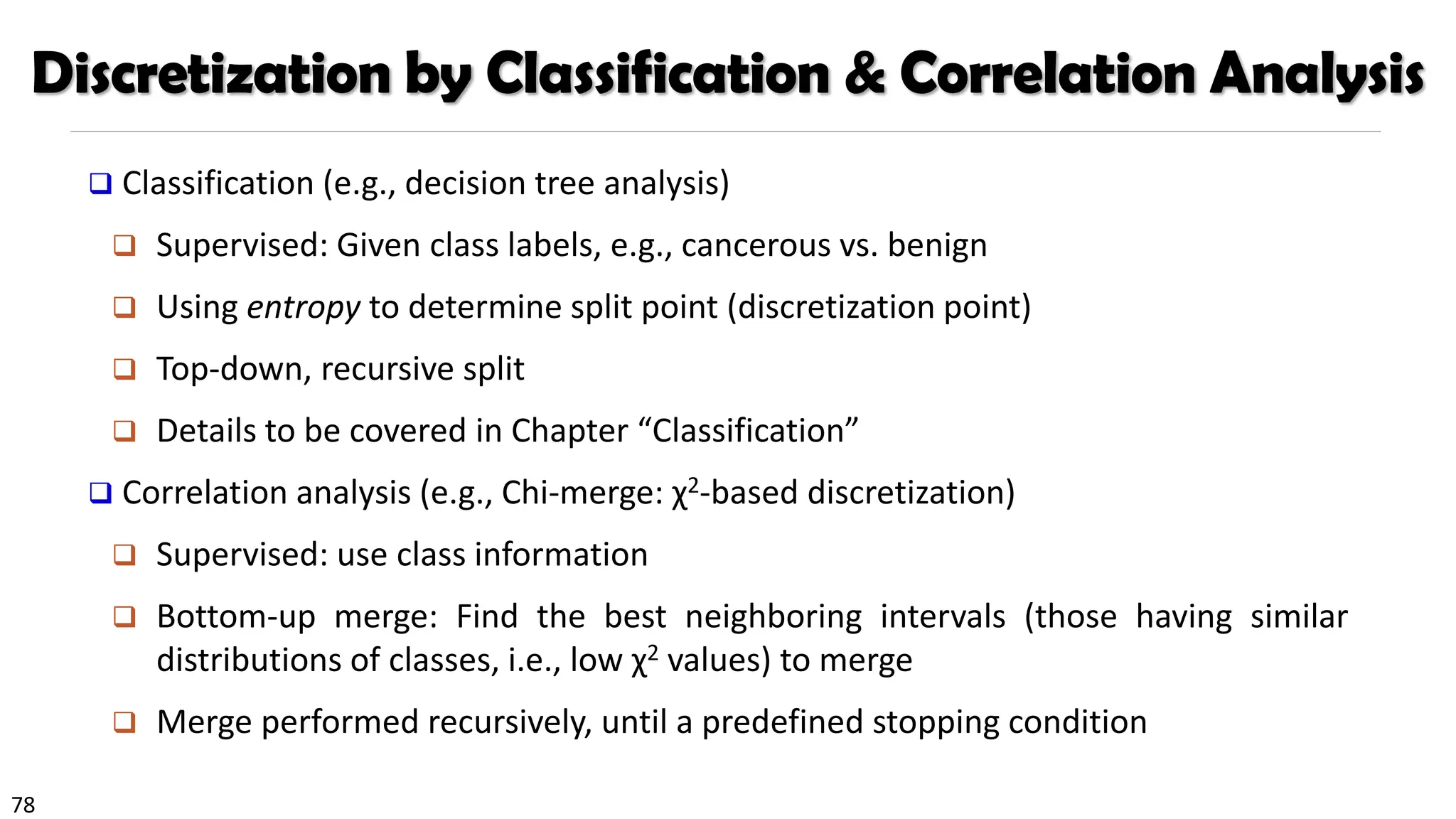 78
Discretization by Classification & Correlation Analysis
❑ Classification (e.g., decision tree analysis)
❑ Supervised: Given class labels, e.g., cancerous vs. benign
❑ Using entropy to determine split point (discretization point)
❑ Top-down, recursive split
❑ Details to be covered in Chapter “Classification”
❑ Correlation analysis (e.g., Chi-merge: χ2-based discretization)
❑ Supervised: use class information
❑ Bottom-up merge: Find the best neighboring intervals (those having similar
distributions of classes, i.e., low χ2 values) to merge
❑ Merge performed recursively, until a predefined stopping condition
 