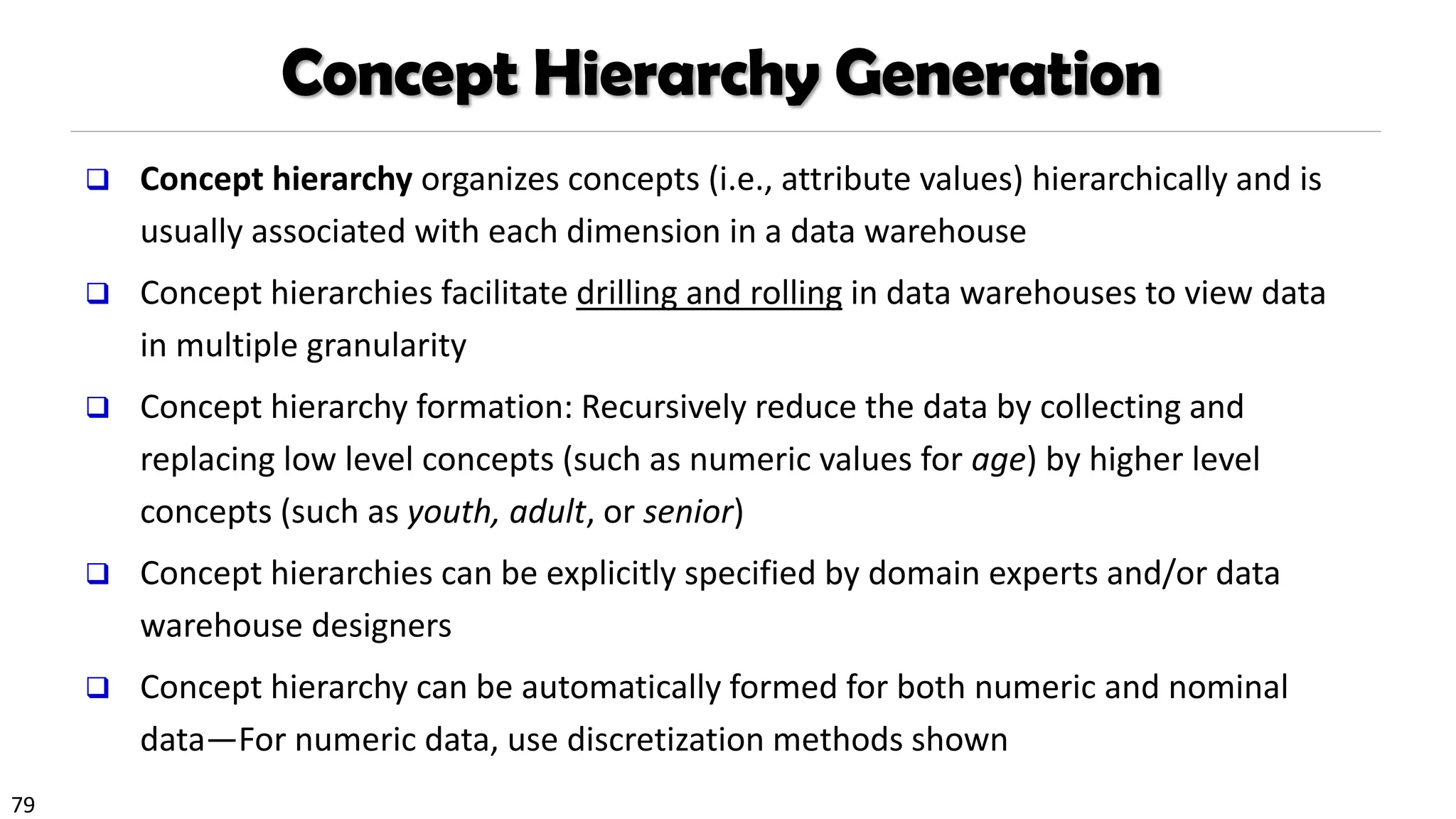 79
Concept Hierarchy Generation
❑ Concept hierarchy organizes concepts (i.e., attribute values) hierarchically and is
usually associated with each dimension in a data warehouse
❑ Concept hierarchies facilitate drilling and rolling in data warehouses to view data
in multiple granularity
❑ Concept hierarchy formation: Recursively reduce the data by collecting and
replacing low level concepts (such as numeric values for age) by higher level
concepts (such as youth, adult, or senior)
❑ Concept hierarchies can be explicitly specified by domain experts and/or data
warehouse designers
❑ Concept hierarchy can be automatically formed for both numeric and nominal
data—For numeric data, use discretization methods shown
 