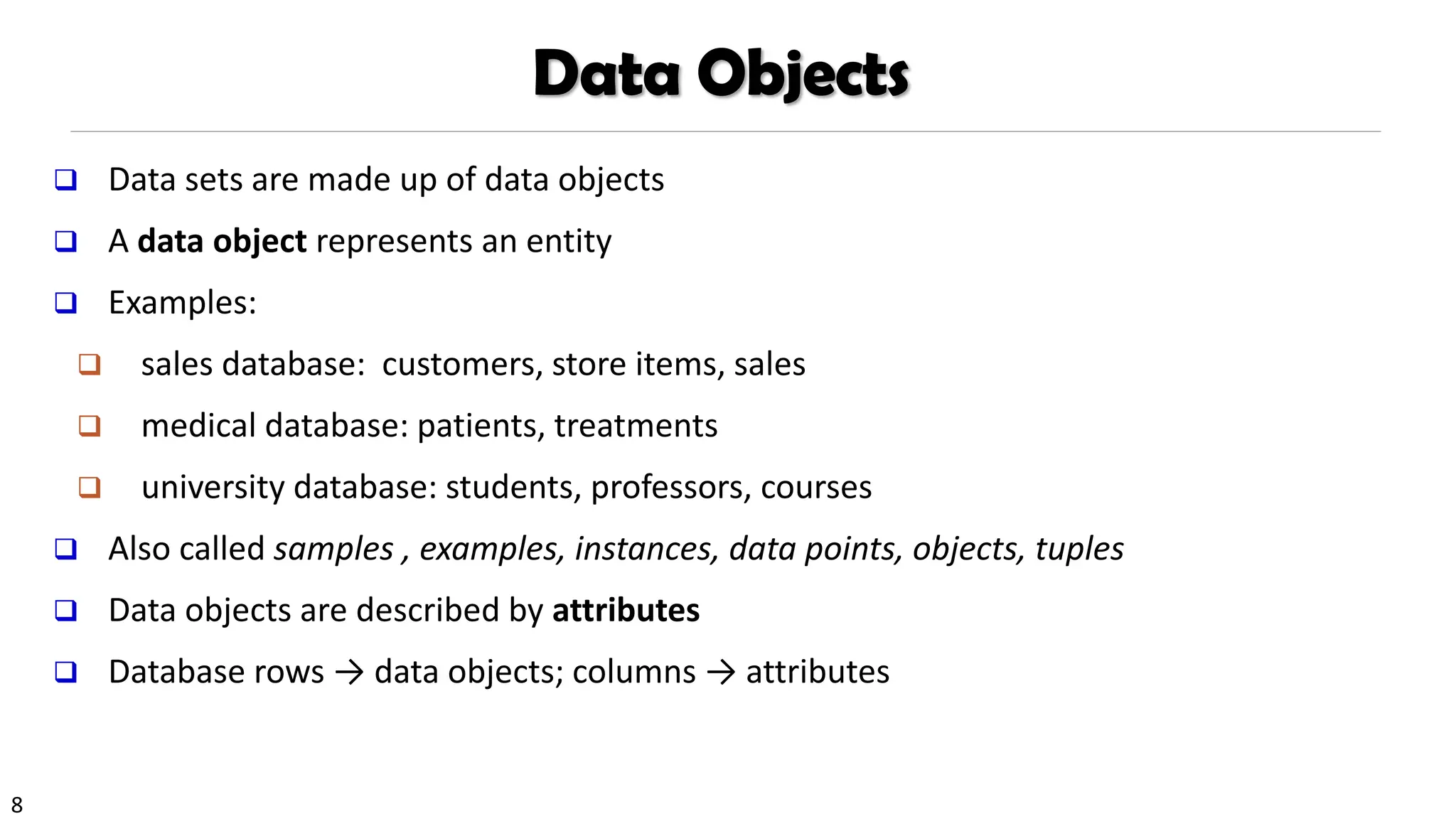 8
Data Objects
❑ Data sets are made up of data objects
❑ A data object represents an entity
❑ Examples:
❑ sales database: customers, store items, sales
❑ medical database: patients, treatments
❑ university database: students, professors, courses
❑ Also called samples , examples, instances, data points, objects, tuples
❑ Data objects are described by attributes
❑ Database rows → data objects; columns → attributes
 